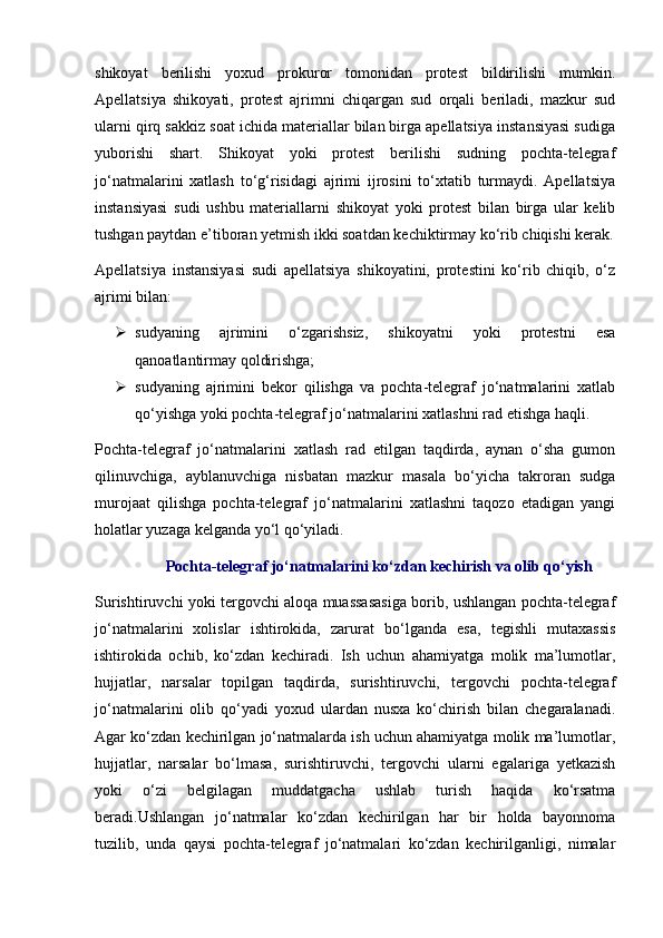 shikoyat   berilishi   yoxud   prokuror   tomonidan   protest   bildirilishi   mumkin.
Apellatsiya   shikoyati,   protest   ajrimni   chiqargan   sud   orqali   beriladi,   mazkur   sud
ularni qirq sakkiz soat ichida materiallar bilan birga apellatsiya instansiyasi sudiga
yuborishi   shart.   Shikoyat   yoki   protest   berilishi   sudning   pochta-telegraf
jo‘natmalarini   xatlash   to‘g‘risidagi   ajrimi   ijrosini   to‘xtatib   turmaydi.   Apellatsiya
instansiyasi   sudi   ushbu   materiallarni   shikoyat   yoki   protest   bilan   birga   ular   kelib
tushgan paytdan e’tiboran yetmish ikki soatdan kechiktirmay ko‘rib chiqishi kerak.
Apellatsiya   instansiyasi   sudi   apellatsiya   shikoyatini,   protestini   ko‘rib   chiqib,   o‘z
ajrimi bilan:
 sudyaning   ajrimini   o‘zgarishsiz,   shikoyatni   yoki   protestni   esa
qanoatlantirmay qoldirishga;
 sudyaning   ajrimini   bekor   qilishga   va   pochta-telegraf   jo‘natmalarini   xatlab
qo‘yishga yoki pochta-telegraf jo‘natmalarini xatlashni rad etishga haqli.
Pochta-telegraf   jo‘natmalarini   xatlash   rad   etilgan   taqdirda,   aynan   o‘sha   gumon
qilinuvchiga,   ayblanuvchiga   nisbatan   mazkur   masala   bo‘yicha   takroran   sudga
murojaat   qilishga   pochta-telegraf   jo‘natmalarini   xatlashni   taqozo   etadigan   yangi
holatlar yuzaga kelganda yo‘l qo‘yiladi.
Pochta-telegraf jo‘natmalarini ko‘zdan kechirish va olib qo‘yish
Surishtiruvchi yoki tergovchi aloqa muassasasiga borib, ushlangan pochta-telegraf
jo‘natmalarini   xolislar   ishtirokida,   zarurat   bo‘lganda   esa,   tegishli   mutaxassis
ishtirokida   ochib,   ko‘zdan   kechiradi.   Ish   uchun   ahamiyatga   molik   ma’lumotlar,
hujjatlar,   narsalar   topilgan   taqdirda,   surishtiruvchi,   tergovchi   pochta-telegraf
jo‘natmalarini   olib   qo‘yadi   yoxud   ulardan   nusxa   ko‘chirish   bilan   chegaralanadi.
Agar ko‘zdan kechirilgan jo‘natmalarda ish uchun ahamiyatga molik ma’lumotlar,
hujjatlar,   narsalar   bo‘lmasa,   surishtiruvchi,   tergovchi   ularni   egalariga   yetkazish
yoki   o‘zi   belgilagan   muddatgacha   ushlab   turish   haqida   ko‘rsatma
beradi.Ushlangan   jo‘natmalar   ko‘zdan   kechirilgan   har   bir   holda   bayonnoma
tuzilib,   unda   qaysi   pochta-telegraf   jo‘natmalari   ko‘zdan   kechirilganligi,   nimalar 