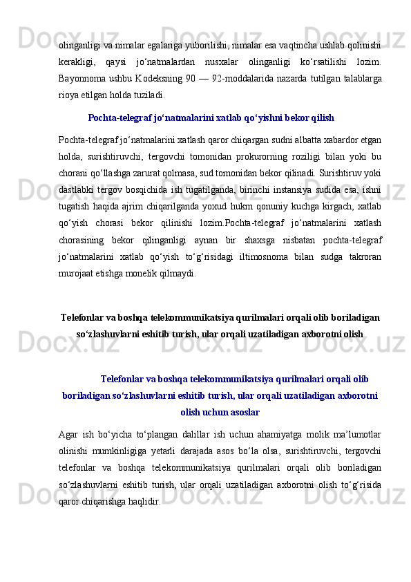 olinganligi va nimalar egalariga yuborilishi, nimalar esa vaqtincha ushlab qolinishi
kerakligi,   qaysi   jo‘natmalardan   nusxalar   olinganligi   ko‘rsatilishi   lozim.
Bayonnoma   ushbu   Kodeksning   90   —   92-moddalarida   nazarda   tutilgan   talablarga
rioya etilgan holda tuziladi. 
Pochta-telegraf jo‘natmalarini xatlab qo‘yishni bekor qilish 
Pochta-telegraf jo‘natmalarini xatlash qaror chiqargan sudni albatta xabardor etgan
holda,   surishtiruvchi,   tergovchi   tomonidan   prokurorning   roziligi   bilan   yoki   bu
chorani qo‘llashga zarurat qolmasa, sud tomonidan bekor qilinadi. Surishtiruv yoki
dastlabki   tergov   bosqichida   ish   tugatilganda,   birinchi   instansiya   sudida   esa,   ishni
tugatish   haqida   ajrim   chiqarilganda   yoxud   hukm   qonuniy   kuchga   kirgach,   xatlab
qo‘yish   chorasi   bekor   qilinishi   lozim.Pochta-telegraf   jo‘natmalarini   xatlash
chorasining   bekor   qilinganligi   aynan   bir   shaxsga   nisbatan   pochta-telegraf
jo‘natmalarini   xatlab   qo‘yish   to‘g‘risidagi   iltimosnoma   bilan   sudga   takroran
murojaat etishga monelik qilmaydi.
Telefonlar va boshqa telekommunikatsiya qurilmalari orqali olib boriladigan
so‘zlashuvlarni eshitib turish, ular orqali uzatiladigan axborotni olish
Telefonlar va boshqa telekommunikatsiya qurilmalari orqali olib
boriladigan so‘zlashuvlarni eshitib turish, ular orqali uzatiladigan axborotni
olish uchun asoslar
Agar   ish   bo‘yicha   to‘plangan   dalillar   ish   uchun   ahamiyatga   molik   ma’lumotlar
olinishi   mumkinligiga   yetarli   darajada   asos   bo‘la   olsa,   surishtiruvchi,   tergovchi
telefonlar   va   boshqa   telekommunikatsiya   qurilmalari   orqali   olib   boriladigan
so‘zlashuvlarni   eshitib   turish,   ular   orqali   uzatiladigan   axborotni   olish   to‘g‘risida
qaror chiqarishga haqlidir.  