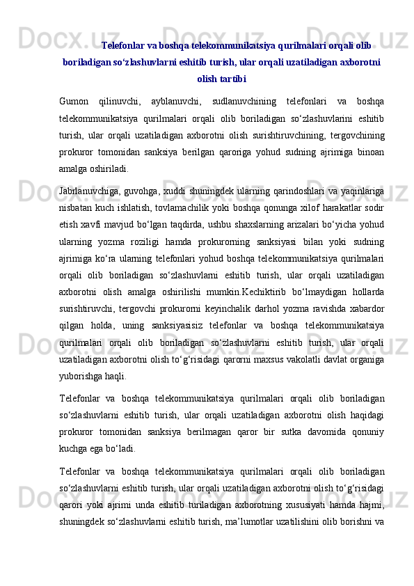 Telefonlar va boshqa telekommunikatsiya qurilmalari orqali olib
boriladigan so‘zlashuvlarni eshitib turish, ular orqali uzatiladigan axborotni
olish tartibi
Gumon   qilinuvchi,   ayblanuvchi,   sudlanuvchining   telefonlari   va   boshqa
telekommunikatsiya   qurilmalari   orqali   olib   boriladigan   so‘zlashuvlarini   eshitib
turish,   ular   orqali   uzatiladigan   axborotni   olish   surishtiruvchining,   tergovchining
prokuror   tomonidan   sanksiya   berilgan   qaroriga   yohud   sudning   ajrimiga   binoan
amalga oshiriladi. 
Jabrlanuvchiga,  guvohga,  xuddi   shuningdek  ularning qarindoshlari  va  yaqinlariga
nisbatan kuch ishlatish, tovlamachilik yoki  boshqa  qonunga xilof harakatlar  sodir
etish xavfi  mavjud bo‘lgan  taqdirda, ushbu  shaxslarning  arizalari  bo‘yicha yohud
ularning   yozma   roziligi   hamda   prokurorning   sanksiyasi   bilan   yoki   sudning
ajrimiga   ko‘ra   ularning   telefonlari   yohud   boshqa   telekommunikatsiya   qurilmalari
orqali   olib   boriladigan   so‘zlashuvlarni   eshitib   turish,   ular   orqali   uzatiladigan
axborotni   olish   amalga   oshirilishi   mumkin.Kechiktirib   bo‘lmaydigan   hollarda
surishtiruvchi,   tergovchi   prokurorni   keyinchalik   darhol   yozma   ravishda   xabardor
qilgan   holda,   uning   sanksiyasisiz   telefonlar   va   boshqa   telekommunikatsiya
qurilmalari   orqali   olib   boriladigan   so‘zlashuvlarni   eshitib   turish,   ular   orqali
uzatiladigan axborotni olish to‘g‘risidagi qarorni maxsus vakolatli davlat organiga
yuborishga haqli. 
Telefonlar   va   boshqa   telekommunikatsiya   qurilmalari   orqali   olib   boriladigan
so‘zlashuvlarni   eshitib   turish,   ular   orqali   uzatiladigan   axborotni   olish   haqidagi
prokuror   tomonidan   sanksiya   berilmagan   qaror   bir   sutka   davomida   qonuniy
kuchga ega bo‘ladi.  
Telefonlar   va   boshqa   telekommunikatsiya   qurilmalari   orqali   olib   boriladigan
so‘zlashuvlarni eshitib turish, ular orqali uzatiladigan axborotni olish to‘g‘risidagi
qarori   yoki   ajrimi   unda   eshitib   turiladigan   axborotning   xususiyati   hamda   hajmi,
shuningdek so‘zlashuvlarni eshitib turish, ma’lumotlar uzatilishini olib borishni va 