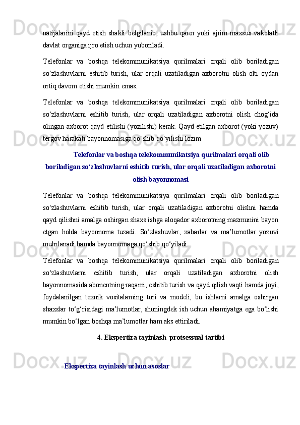 natijalarini   qayd   etish   shakli   belgilanib,   ushbu   qaror   yoki   ajrim   maxsus   vakolatli
davlat organiga ijro etish uchun yuboriladi.
Telefonlar   va   boshqa   telekommunikatsiya   qurilmalari   orqali   olib   boriladigan
so‘zlashuvlarni   eshitib   turish,   ular   orqali   uzatiladigan   axborotni   olish   olti   oydan
ortiq davom etishi mumkin emas.  
Telefonlar   va   boshqa   telekommunikatsiya   qurilmalari   orqali   olib   boriladigan
so‘zlashuvlarni   eshitib   turish,   ular   orqali   uzatiladigan   axborotni   olish   chog‘ida
olingan axborot qayd etilishi (yozilishi) kerak. Qayd etilgan axborot (yoki yozuv)
tergov harakati bayonnomasiga qo‘shib qo‘yilishi lozim. 
Telefonlar va boshqa telekommunikatsiya qurilmalari orqali olib
boriladigan so‘zlashuvlarni eshitib turish, ular orqali uzatiladigan axborotni
olish bayonnomasi
Telefonlar   va   boshqa   telekommunikatsiya   qurilmalari   orqali   olib   boriladigan
so‘zlashuvlarni   eshitib   turish,   ular   orqali   uzatiladigan   axborotni   olishni   hamda
qayd qilishni amalga oshirgan shaxs ishga aloqador axborotning mazmunini bayon
etgan   holda   bayonnoma   tuzadi.   So‘zlashuvlar,   xabarlar   va   ma’lumotlar   yozuvi
muhrlanadi hamda bayonnomaga qo‘shib qo‘yiladi. 
Telefonlar   va   boshqa   telekommunikatsiya   qurilmalari   orqali   olib   boriladigan
so‘zlashuvlarni   eshitib   turish,   ular   orqali   uzatiladigan   axborotni   olish
bayonnomasida abonentning raqami, eshitib turish va qayd qilish vaqti hamda joyi,
foydalanilgan   texnik   vositalarning   turi   va   modeli,   bu   ishlarni   amalga   oshirgan
shaxslar  to‘g‘risidagi ma’lumotlar, shuningdek ish uchun ahamiyatga ega bo‘lishi
mumkin bo‘lgan boshqa ma’lumotlar ham aks ettiriladi.
4.   Ekspertiza tayinlash   protsessual tartibi
Ekspertiza tayinlash uchun asoslar