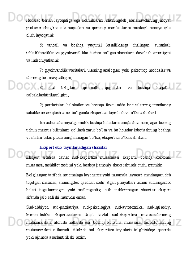 ifodalab   berish   layoqatiga   ega   ekanliklarini,   shuningdek   jabrlanuvchining   jinoyat
protsessi   chog‘ida   o‘z   huquqlari   va   qonuniy   manfaatlarini   mustaqil   himoya   qila
olish layoqatini;
6)   tanosil   va   boshqa   yuqumli   kasalliklarga   chalingan,   surunkali
ichkilikbozlikka va giyohvandlikka duchor bo‘lgan shaxslarni davolash zarurligini
va imkoniyatlarini;
7) giyohvandlik vositalari, ularning analoglari yoki psixotrop moddalar va
ularning turi mavjudligini;
8)   pul   belgilari,   qimmatli   qog‘ozlar   va   boshqa   hujjatlar
qalbakilashtirilganligini;
9)   portlashlar,   halokatlar   va   boshqa   favqulodda   hodisalarning   texnikaviy
sabablarini aniqlash zarur bo‘lganda ekspertiza tayinlash va o‘tkazish shart. 
Ish uchun ahamiyatga molik boshqa holatlarni aniqlashda ham, agar buning
uchun maxsus bilimlarni qo‘llash zarur bo‘lsa va bu holatlar isbotlashning boshqa
vositalari bilan puxta aniqlanmagan bo‘lsa, ekspertiza o‘tkazish shart. 
Ekspert etib tayinlanadigan shaxslar
Ekspert   sifatida   davlat   sud-ekspertiza   muassasasi   eksperti,   boshqa   korxona,
muassasa, tashkilot xodimi yoki boshqa jismoniy shaxs ishtirok etishi mumkin. 
Belgilangan tartibda muomalaga layoqatsiz yoki muomala layoqati cheklangan deb
topilgan  shaxslar,   shuningdek   qasddan   sodir   etgan   jinoyatlari   uchun   sudlanganlik
holati   tugallanmagan   yoki   sudlanganligi   olib   tashlanmagan   shaxslar   ekspert
sifatida jalb etilishi mumkin emas. 
Sud-tibbiyot,   sud-psixiatriya,   sud-psixologiya,   sud-avtotexnika,   sud-iqtisodiy,
kriminalistika   ekspertizalarini   faqat   davlat   sud-ekspertiza   muassasalarining
mutaxassislari,   alohida   hollarda   esa,   boshqa   korxona,   muassasa,   tashkilotlarning
mutaxassislari   o‘tkazadi.   Alohida   hol   ekspertiza   tayinlash   to‘g‘risidagi   qarorda
yoki ajrimda asoslantirilishi lozim.  