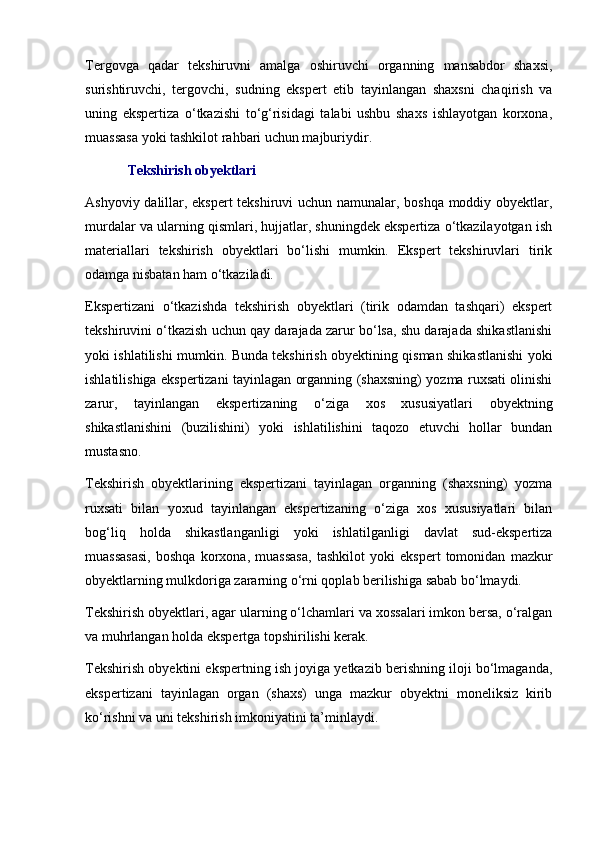 Tergovga   qadar   tekshiruvni   amalga   oshiruvchi   organning   mansabdor   shaxsi,
surishtiruvchi,   tergovchi,   sudning   ekspert   etib   tayinlangan   shaxsni   chaqirish   va
uning   ekspertiza   o‘tkazishi   to‘g‘risidagi   talabi   ushbu   shaxs   ishlayotgan   korxona,
muassasa yoki tashkilot rahbari uchun majburiydir. 
Tekshirish obyektlari 
Ashyoviy dalillar, ekspert tekshiruvi uchun namunalar, boshqa moddiy obyektlar,
murdalar va ularning qismlari, hujjatlar, shuningdek ekspertiza o‘tkazilayotgan ish
materiallari   tekshirish   obyektlari   bo‘lishi   mumkin.   Ekspert   tekshiruvlari   tirik
odamga nisbatan ham o‘tkaziladi. 
Ekspertizani   o‘tkazishda   tekshirish   obyektlari   (tirik   odamdan   tashqari)   ekspert
tekshiruvini o‘tkazish uchun qay darajada zarur bo‘lsa, shu darajada shikastlanishi
yoki ishlatilishi mumkin. Bunda tekshirish obyektining qisman shikastlanishi yoki
ishlatilishiga ekspertizani tayinlagan organning (shaxsning) yozma ruxsati olinishi
zarur,   tayinlangan   ekspertizaning   o‘ziga   xos   xususiyatlari   obyektning
shikastlanishini   (buzilishini)   yoki   ishlatilishini   taqozo   etuvchi   hollar   bundan
mustasno. 
Tekshirish   obyektlarining   ekspertizani   tayinlagan   organning   (shaxsning)   yozma
ruxsati   bilan   yoxud   tayinlangan   ekspertizaning   o‘ziga   xos   xususiyatlari   bilan
bog‘liq   holda   shikastlanganligi   yoki   ishlatilganligi   davlat   sud-ekspertiza
muassasasi,   boshqa   korxona,   muassasa,   tashkilot   yoki   ekspert   tomonidan   mazkur
obyektlarning mulkdoriga zararning o‘rni qoplab berilishiga sabab bo‘lmaydi. 
Tekshirish obyektlari, agar ularning o‘lchamlari va xossalari imkon bersa, o‘ralgan
va muhrlangan holda ekspertga topshirilishi kerak. 
Tekshirish obyektini ekspertning ish joyiga yetkazib berishning iloji bo‘lmaganda,
ekspertizani   tayinlagan   organ   (shaxs)   unga   mazkur   obyektni   moneliksiz   kirib
ko‘rishni va uni tekshirish imkoniyatini ta’minlaydi.  