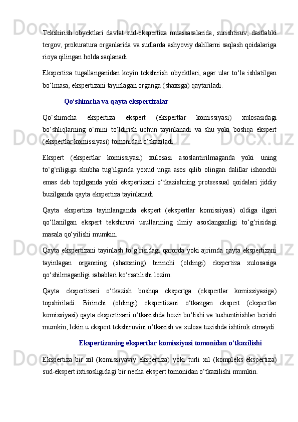 Tekshirish   obyektlari   davlat   sud-ekspertiza   muassasalarida,   surishtiruv,   dastlabki
tergov, prokuratura organlarida va sudlarda ashyoviy dalillarni saqlash qoidalariga
rioya qilingan holda saqlanadi. 
Ekspertiza   tugallanganidan   keyin   tekshirish   obyektlari,   agar   ular   to‘la   ishlatilgan
bo‘lmasa, ekspertizani tayinlagan organga (shaxsga) qaytariladi. 
Qo‘shimcha va qayta ekspertizalar
Qo‘shimcha   ekspertiza   ekspert   (ekspertlar   komissiyasi)   xulosasidagi
bo‘shliqlarning   o‘rnini   to‘ldirish   uchun   tayinlanadi   va   shu   yoki   boshqa   ekspert
(ekspertlar komissiyasi) tomonidan o‘tkaziladi. 
Ekspert   (ekspertlar   komissiyasi)   xulosasi   asoslantirilmaganda   yoki   uning
to‘g‘riligiga   shubha   tug‘ilganda   yoxud   unga   asos   qilib   olingan   dalillar   ishonchli
emas   deb   topilganda   yoki   ekspertizani   o‘tkazishning   protsessual   qoidalari   jiddiy
buzilganda qayta ekspertiza tayinlanadi. 
Qayta   ekspertiza   tayinlanganda   ekspert   (ekspertlar   komissiyasi)   oldiga   ilgari
qo‘llanilgan   ekspert   tekshiruvi   usullarining   ilmiy   asoslanganligi   to‘g‘risidagi
masala qo‘yilishi mumkin. 
Qayta ekspertizani  tayinlash to‘g‘risidagi  qarorda yoki ajrimda qayta ekspertizani
tayinlagan   organning   (shaxsning)   birinchi   (oldingi)   ekspertiza   xulosasiga
qo‘shilmaganligi sabablari ko‘rsatilishi lozim. 
Qayta   ekspertizani   o‘tkazish   boshqa   ekspertga   (ekspertlar   komissiyasiga)
topshiriladi.   Birinchi   (oldingi)   ekspertizani   o‘tkazgan   ekspert   (ekspertlar
komissiyasi) qayta ekspertizani o‘tkazishda hozir bo‘lishi va tushuntirishlar berishi
mumkin, lekin u ekspert tekshiruvini o‘tkazish va xulosa tuzishda ishtirok etmaydi.
Ekspertizaning ekspertlar komissiyasi tomonidan o‘tkazilishi
Ekspertiza   bir   xil   (komissiyaviy   ekspertiza)   yoki   turli   xil   (kompleks   ekspertiza)
sud-ekspert ixtisosligidagi bir necha ekspert tomonidan o‘tkazilishi mumkin.  