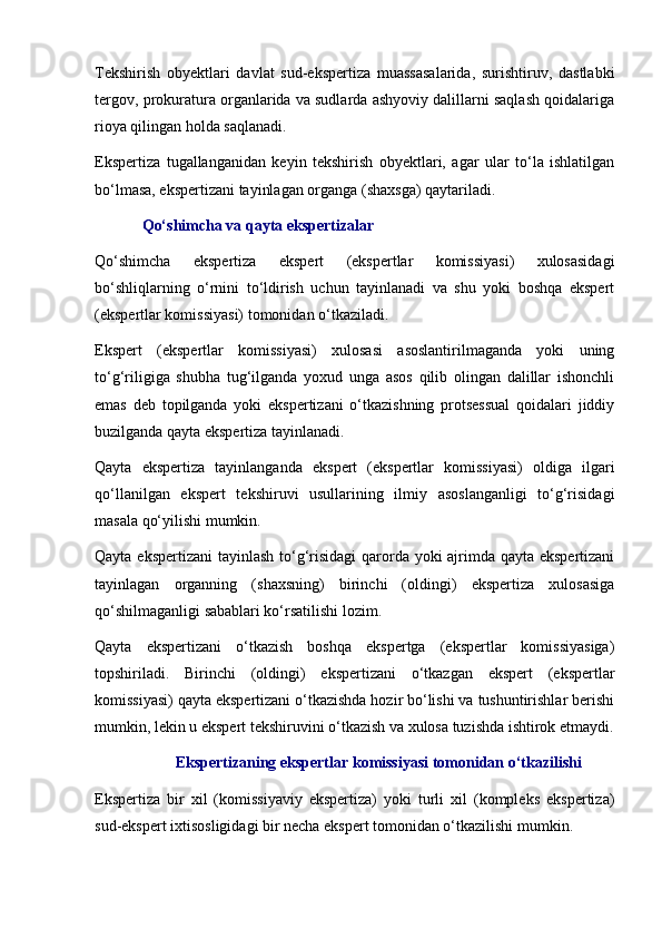 Tekshirish   obyektlari   davlat   sud-ekspertiza   muassasalarida,   surishtiruv,   dastlabki
tergov, prokuratura organlarida va sudlarda ashyoviy dalillarni saqlash qoidalariga
rioya qilingan holda saqlanadi. 
Ekspertiza   tugallanganidan   keyin   tekshirish   obyektlari,   agar   ular   to‘la   ishlatilgan
bo‘lmasa, ekspertizani tayinlagan organga (shaxsga) qaytariladi. 
Qo‘shimcha va qayta ekspertizalar
Qo‘shimcha   ekspertiza   ekspert   (ekspertlar   komissiyasi)   xulosasidagi
bo‘shliqlarning   o‘rnini   to‘ldirish   uchun   tayinlanadi   va   shu   yoki   boshqa   ekspert
(ekspertlar komissiyasi) tomonidan o‘tkaziladi. 
Ekspert   (ekspertlar   komissiyasi)   xulosasi   asoslantirilmaganda   yoki   uning
to‘g‘riligiga   shubha   tug‘ilganda   yoxud   unga   asos   qilib   olingan   dalillar   ishonchli
emas   deb   topilganda   yoki   ekspertizani   o‘tkazishning   protsessual   qoidalari   jiddiy
buzilganda qayta ekspertiza tayinlanadi. 
Qayta   ekspertiza   tayinlanganda   ekspert   (ekspertlar   komissiyasi)   oldiga   ilgari
qo‘llanilgan   ekspert   tekshiruvi   usullarining   ilmiy   asoslanganligi   to‘g‘risidagi
masala qo‘yilishi mumkin. 
Qayta ekspertizani  tayinlash to‘g‘risidagi  qarorda yoki ajrimda qayta ekspertizani
tayinlagan   organning   (shaxsning)   birinchi   (oldingi)   ekspertiza   xulosasiga
qo‘shilmaganligi sabablari ko‘rsatilishi lozim. 
Qayta   ekspertizani   o‘tkazish   boshqa   ekspertga   (ekspertlar   komissiyasiga)
topshiriladi.   Birinchi   (oldingi)   ekspertizani   o‘tkazgan   ekspert   (ekspertlar
komissiyasi) qayta ekspertizani o‘tkazishda hozir bo‘lishi va tushuntirishlar berishi
mumkin, lekin u ekspert tekshiruvini o‘tkazish va xulosa tuzishda ishtirok etmaydi.
Ekspertizaning ekspertlar komissiyasi tomonidan o‘tkazilishi
Ekspertiza   bir   xil   (komissiyaviy   ekspertiza)   yoki   turli   xil   (kompleks   ekspertiza)
sud-ekspert ixtisosligidagi bir necha ekspert tomonidan o‘tkazilishi mumkin.