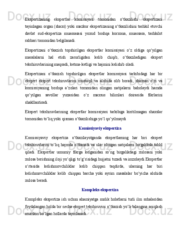 Ekspertizaning   ekspertlar   komissiyasi   tomonidan   o‘tkazilishi   ekspertizani
tayinlagan organ (shaxs) yoki mazkur ekspertizaning o‘tkazilishini tashkil etuvchi
davlat   sud-ekspertiza   muassasasi   yoxud   boshqa   korxona,   muassasa,   tashkilot
rahbari tomonidan belgilanadi. 
Ekspertizani   o‘tkazish   topshirilgan   ekspertlar   komissiyasi   o‘z   oldiga   qo‘yilgan
masalalarni   hal   etish   zarurligidan   kelib   chiqib,   o‘tkaziladigan   ekspert
tekshiruvlarining maqsadi, ketma-ketligi va hajmini kelishib oladi. 
Ekspertizani   o‘tkazish   topshirilgan   ekspertlar   komissiyasi   tarkibidagi   har   bir
ekspert   ekspert   tekshiruvlarini   mustaqil   va   alohida   olib   boradi,   shaxsan   o‘zi   va
komissiyaning   boshqa   a’zolari   tomonidan   olingan   natijalarni   baholaydi   hamda
qo‘yilgan   savollar   yuzasidan   o‘z   maxsus   bilimlari   doirasida   fikrlarini
shakllantiradi. 
Ekspert   tekshiruvlarining   ekspertlar   komissiyasi   tarkibiga   kiritilmagan   shaxslar
tomonidan to‘liq yoki qisman o‘tkazilishiga yo‘l qo‘yilmaydi 
Komissiyaviy ekspertiza
Komissiyaviy   ekspertiza   o‘tkazilayotganda   ekspertlarning   har   biri   ekspert
tekshiruvlarini  to‘liq hajmda o‘tkazadi  va ular olingan natijalarni  birgalikda tahlil
qiladi.   Ekspertlar   umumiy   fikrga   kelganidan   so‘ng   birgalikdagi   xulosani   yoki
xulosa berishning iloji yo‘qligi to‘g‘risidagi hujjatni tuzadi va imzolaydi.Ekspertlar
o‘rtasida   kelishmovchiliklar   kelib   chiqqan   taqdirda,   ularning   har   biri
kelishmovchiliklar   kelib   chiqqan   barcha   yoki   ayrim   masalalar   bo‘yicha   alohida
xulosa beradi. 
Kompleks ekspertiza
Kompleks   ekspertiza   ish   uchun   ahamiyatga  molik   holatlarni   turli   ilm   sohalaridan
foydalangan holda bir necha ekspert tekshiruvini o‘tkazish yo‘li bilangina aniqlash
mumkin bo‘lgan hollarda tayinlanadi.  