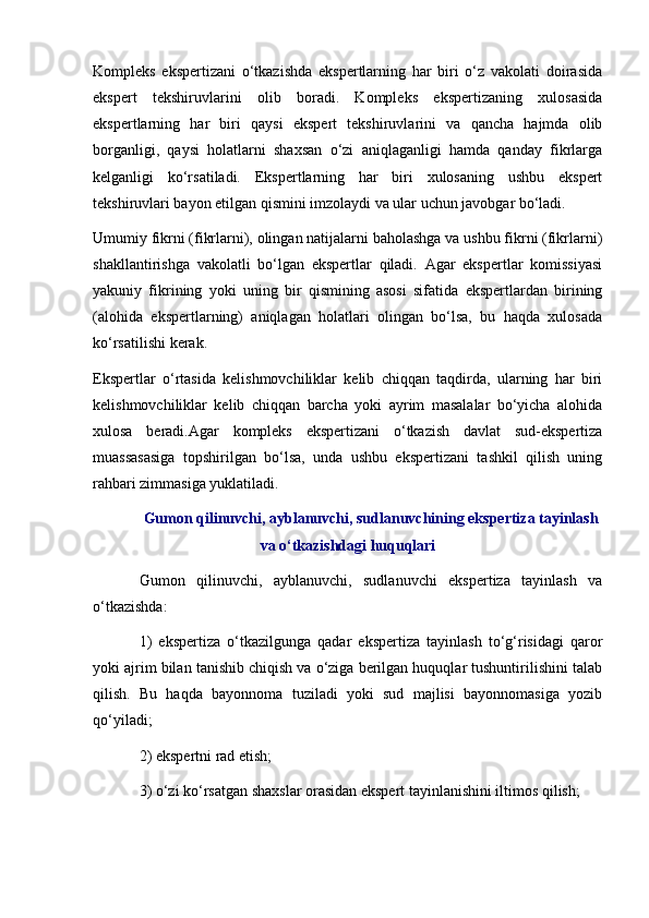 Kompleks   ekspertizani   o‘tkazishda   ekspertlarning   har   biri   o‘z   vakolati   doirasida
ekspert   tekshiruvlarini   olib   boradi.   Kompleks   ekspertizaning   xulosasida
ekspertlarning   har   biri   qaysi   ekspert   tekshiruvlarini   va   qancha   hajmda   olib
borganligi,   qaysi   holatlarni   shaxsan   o‘zi   aniqlaganligi   hamda   qanday   fikrlarga
kelganligi   ko‘rsatiladi.   Ekspertlarning   har   biri   xulosaning   ushbu   ekspert
tekshiruvlari bayon etilgan qismini imzolaydi va ular uchun javobgar bo‘ladi. 
Umumiy fikrni (fikrlarni), olingan natijalarni baholashga va ushbu fikrni (fikrlarni)
shakllantirishga   vakolatli   bo‘lgan   ekspertlar   qiladi.   Agar   ekspertlar   komissiyasi
yakuniy   fikrining   yoki   uning   bir   qismining   asosi   sifatida   ekspertlardan   birining
(alohida   ekspertlarning)   aniqlagan   holatlari   olingan   bo‘lsa,   bu   haqda   xulosada
ko‘rsatilishi kerak. 
Ekspertlar   o‘rtasida   kelishmovchiliklar   kelib   chiqqan   taqdirda,   ularning   har   biri
kelishmovchiliklar   kelib   chiqqan   barcha   yoki   ayrim   masalalar   bo‘yicha   alohida
xulosa   beradi.Agar   kompleks   ekspertizani   o‘tkazish   davlat   sud-ekspertiza
muassasasiga   topshirilgan   bo‘lsa,   unda   ushbu   ekspertizani   tashkil   qilish   uning
rahbari zimmasiga yuklatiladi. 
Gumon qilinuvchi, ayblanuvchi, sudlanuvchining ekspertiza tayinlash
va o‘tkazishdagi huquqlari
Gumon   qilinuvchi,   ayblanuvchi,   sudlanuvchi   ekspertiza   tayinlash   va
o‘tkazishda:
1)   ekspertiza   o‘tkazilgunga   qadar   ekspertiza   tayinlash   to‘g‘risidagi   qaror
yoki ajrim bilan tanishib chiqish va o‘ziga berilgan huquqlar tushuntirilishini talab
qilish.   Bu   haqda   bayonnoma   tuziladi   yoki   sud   majlisi   bayonnomasiga   yozib
qo‘yiladi;
2) ekspertni rad etish;
3) o‘zi ko‘rsatgan shaxslar orasidan ekspert tayinlanishini iltimos qilish; 