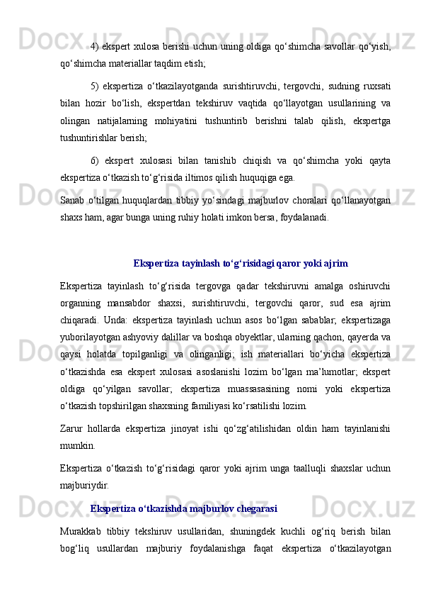 4) ekspert xulosa berishi uchun uning oldiga qo‘shimcha savollar qo‘yish,
qo‘shimcha materiallar taqdim etish;
5)   ekspertiza   o‘tkazilayotganda   surishtiruvchi,   tergovchi,   sudning   ruxsati
bilan   hozir   bo‘lish,   ekspertdan   tekshiruv   vaqtida   qo‘llayotgan   usullarining   va
olingan   natijalarning   mohiyatini   tushuntirib   berishni   talab   qilish,   ekspertga
tushuntirishlar berish;
6)   ekspert   xulosasi   bilan   tanishib   chiqish   va   qo‘shimcha   yoki   qayta
ekspertiza o‘tkazish to‘g‘risida iltimos qilish huquqiga ega. 
Sanab   o‘tilgan   huquqlardan   tibbiy   yo‘sindagi   majburlov   choralari   qo‘llanayotgan
shaxs ham, agar bunga uning ruhiy holati imkon bersa, foydalanadi. 
Ekspertiza tayinlash to‘g‘risidagi qaror yoki ajrim
Ekspertiza   tayinlash   to‘g‘risida   tergovga   qadar   tekshiruvni   amalga   oshiruvchi
organning   mansabdor   shaxsi,   surishtiruvchi,   tergovchi   qaror,   sud   esa   ajrim
chiqaradi.   Unda:   ekspertiza   tayinlash   uchun   asos   bo‘lgan   sabablar;   ekspertizaga
yuborilayotgan ashyoviy dalillar va boshqa obyektlar, ularning qachon, qayerda va
qaysi   holatda   topilganligi   va   olinganligi;   ish   materiallari   bo‘yicha   ekspertiza
o‘tkazishda   esa   ekspert   xulosasi   asoslanishi   lozim   bo‘lgan   ma’lumotlar;   ekspert
oldiga   qo‘yilgan   savollar;   ekspertiza   muassasasining   nomi   yoki   ekspertiza
o‘tkazish topshirilgan shaxsning familiyasi ko‘rsatilishi lozim. 
Zarur   hollarda   ekspertiza   jinoyat   ishi   qo‘zg‘atilishidan   oldin   ham   tayinlanishi
mumkin. 
Ekspertiza   o‘tkazish   to‘g‘risidagi   qaror   yoki   ajrim   unga   taalluqli   shaxslar   uchun
majburiydir. 
Ekspertiza o‘tkazishda majburlov chegarasi 
Murakkab   tibbiy   tekshiruv   usullaridan,   shuningdek   kuchli   og‘riq   berish   bilan
bog‘liq   usullardan   majburiy   foydalanishga   faqat   ekspertiza   o‘tkazilayotgan 