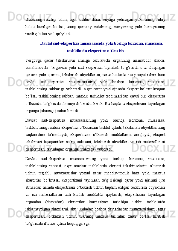 shaxsning   roziligi   bilan,   agar   ushbu   shaxs   voyaga   yetmagan   yoki   uning   ruhiy
holati   buzilgan   bo‘lsa,   uning   qonuniy   vakilining,   vasiysining   yoki   homiysining
roziligi bilan yo‘l qo‘yiladi.
Davlat sud-ekspertiza muassasasida yoki boshqa korxona, muassasa,
tashkilotda ekspertiza o‘tkazish
Tergovga   qadar   tekshiruvni   amalga   oshiruvchi   organning   mansabdor   shaxsi,
surishtiruvchi,   tergovchi   yoki   sud   ekspertiza   tayinlash   to‘g‘risida   o‘zi   chiqargan
qarorni yoki ajrimni, tekshirish obyektlarini, zarur hollarda esa jinoyat ishini ham
davlat   sud-ekspertiza   muassasasining   yoki   boshqa   korxona,   muassasa,
tashkilotning rahbariga yuboradi. Agar qaror  yoki ajrimda ekspert ko‘rsatilmagan
bo‘lsa,   tashkilotning   rahbari   mazkur   tashkilot   xodimlaridan   qaysi   biri   ekspertiza
o‘tkazishi to‘g‘risida farmoyish berishi kerak. Bu haqda u ekspertizani tayinlagan
organga (shaxsga) xabar beradi. 
Davlat   sud-ekspertiza   muassasasining   yoki   boshqa   korxona,   muassasa,
tashkilotning rahbari ekspertiza o‘tkazishni tashkil qiladi, tekshirish obyektlarining
saqlanishini   ta’minlaydi,   ekspertizani   o‘tkazish   muddatlarini   aniqlaydi,   ekspert
tekshiruvi   tugaganidan   so‘ng   xulosani,   tekshirish   obyektlari   va   ish   materiallarini
ekspertizani tayinlagan organga (shaxsga) yuboradi. 
Davlat   sud-ekspertiza   muassasasining   yoki   boshqa   korxona,   muassasa,
tashkilotning   rahbari,   agar   mazkur   tashkilotda   ekspert   tekshiruvlarini   o‘tkazish
uchun   tegishli   mutaxassislar   yoxud   zarur   moddiy-texnik   baza   yoki   maxsus
sharoitlar   bo‘lmasa,   ekspertizani   tayinlash   to‘g‘risidagi   qaror   yoki   ajrimni   ijro
etmasdan hamda ekspertizani o‘tkazish uchun taqdim etilgan tekshirish obyektlari
va   ish   materiallarini   uch   kunlik   muddatda   qaytarish;   ekspertizani   tayinlagan
organdan   (shaxsdan)   ekspertlar   komissiyasi   tarkibiga   ushbu   tashkilotda
ishlamaydigan shaxslarni, shu jumladan boshqa davlatlardan mutaxassislarni, agar
ekspertizani   o‘tkazish   uchun   ularning   maxsus   bilimlari   zarur   bo‘lsa,   kiritish
to‘g‘risida iltimos qilish huquqiga ega.  