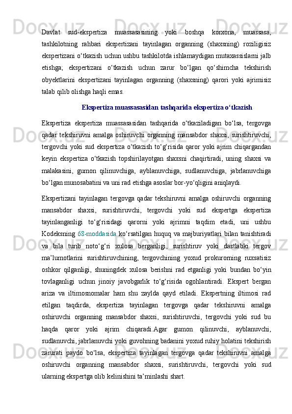 Davlat   sud-ekspertiza   muassasasining   yoki   boshqa   korxona,   muassasa,
tashkilotning   rahbari   ekspertizani   tayinlagan   organning   (shaxsning)   roziligisiz
ekspertizani o‘tkazish uchun ushbu tashkilotda ishlamaydigan mutaxassislarni jalb
etishga;   ekspertizani   o‘tkazish   uchun   zarur   bo‘lgan   qo‘shimcha   tekshirish
obyektlarini   ekspertizani   tayinlagan   organning   (shaxsning)   qarori   yoki   ajrimisiz
talab qilib olishga haqli emas. 
Ekspertiza muassasasidan tashqarida ekspertiza o‘tkazish
Ekspertiza   ekspertiza   muassasasidan   tashqarida   o‘tkaziladigan   bo‘lsa,   tergovga
qadar   tekshiruvni   amalga   oshiruvchi   organning   mansabdor   shaxsi,   surishtiruvchi,
tergovchi  yoki  sud  ekspertiza   o‘tkazish  to‘g‘risida  qaror   yoki  ajrim  chiqargandan
keyin   ekspertiza   o‘tkazish   topshirilayotgan   shaxsni   chaqirtiradi,   uning   shaxsi   va
malakasini,   gumon   qilinuvchiga,   ayblanuvchiga,   sudlanuvchiga,   jabrlanuvchiga
bo‘lgan munosabatini va uni rad etishga asoslar bor-yo‘qligini aniqlaydi. 
Ekspertizani   tayinlagan   tergovga   qadar   tekshiruvni   amalga   oshiruvchi   organning
mansabdor   shaxsi,   surishtiruvchi,   tergovchi   yoki   sud   ekspertga   ekspertiza
tayinlanganligi   to‘g‘risidagi   qarorni   yoki   ajrimni   taqdim   etadi,   uni   ushbu
Kodeksning   68-moddasida   ko‘rsatilgan   huquq   va  majburiyatlari   bilan  tanishtiradi
va   bila   turib   noto‘g‘ri   xulosa   berganligi,   surishtiruv   yoki   dastlabki   tergov
ma’lumotlarini   surishtiruvchining,   tergovchining   yoxud   prokurorning   ruxsatisiz
oshkor   qilganligi,   shuningdek   xulosa   berishni   rad   etganligi   yoki   bundan   bo‘yin
tovlaganligi   uchun   jinoiy   javobgarlik   to‘g‘risida   ogohlantiradi.   Ekspert   bergan
ariza   va   iltimosnomalar   ham   shu   zaylda   qayd   etiladi.   Ekspertning   iltimosi   rad
etilgan   taqdirda,   ekspertiza   tayinlagan   tergovga   qadar   tekshiruvni   amalga
oshiruvchi   organning   mansabdor   shaxsi,   surishtiruvchi,   tergovchi   yoki   sud   bu
haqda   qaror   yoki   ajrim   chiqaradi.Agar   gumon   qilinuvchi,   ayblanuvchi,
sudlanuvchi, jabrlanuvchi yoki guvohning badanini yoxud ruhiy holatini tekshirish
zarurati   paydo   bo‘lsa,   ekspertiza   tayinlagan   tergovga   qadar   tekshiruvni   amalga
oshiruvchi   organning   mansabdor   shaxsi,   surishtiruvchi,   tergovchi   yoki   sud
ularning ekspertga olib kelinishini ta’minlashi shart.  