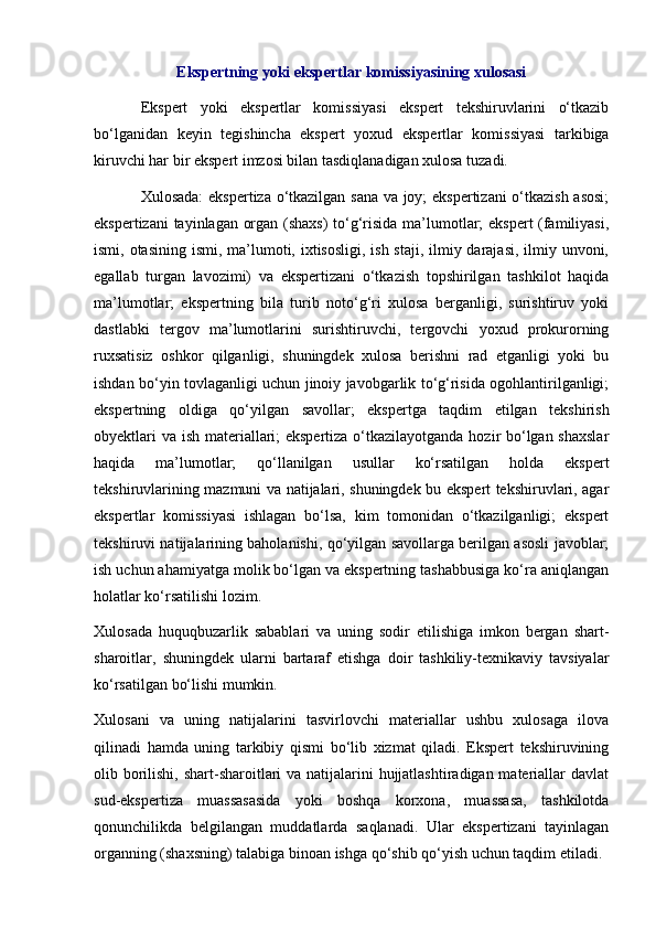 Ekspertning yoki ekspertlar komissiyasining xulosasi
Ekspert   yoki   ekspertlar   komissiyasi   ekspert   tekshiruvlarini   o‘tkazib
bo‘lganidan   keyin   tegishincha   ekspert   yoxud   ekspertlar   komissiyasi   tarkibiga
kiruvchi har bir ekspert imzosi bilan tasdiqlanadigan xulosa tuzadi. 
Xulosada:  ekspertiza o‘tkazilgan sana va joy; ekspertizani o‘tkazish asosi;
ekspertizani tayinlagan organ (shaxs) to‘g‘risida ma’lumotlar; ekspert (familiyasi,
ismi, otasining ismi, ma’lumoti, ixtisosligi, ish staji, ilmiy darajasi, ilmiy unvoni,
egallab   turgan   lavozimi)   va   ekspertizani   o‘tkazish   topshirilgan   tashkilot   haqida
ma’lumotlar;   ekspertning   bila   turib   noto‘g‘ri   xulosa   berganligi,   surishtiruv   yoki
dastlabki   tergov   ma’lumotlarini   surishtiruvchi,   tergovchi   yoxud   prokurorning
ruxsatisiz   oshkor   qilganligi,   shuningdek   xulosa   berishni   rad   etganligi   yoki   bu
ishdan bo‘yin tovlaganligi uchun jinoiy javobgarlik to‘g‘risida ogohlantirilganligi;
ekspertning   oldiga   qo‘yilgan   savollar;   ekspertga   taqdim   etilgan   tekshirish
obyektlari  va ish materiallari;  ekspertiza o‘tkazilayotganda hozir bo‘lgan shaxslar
haqida   ma’lumotlar;   qo‘llanilgan   usullar   ko‘rsatilgan   holda   ekspert
tekshiruvlarining mazmuni va natijalari, shuningdek bu ekspert tekshiruvlari, agar
ekspertlar   komissiyasi   ishlagan   bo‘lsa,   kim   tomonidan   o‘tkazilganligi;   ekspert
tekshiruvi natijalarining baholanishi, qo‘yilgan savollarga berilgan asosli javoblar;
ish uchun ahamiyatga molik bo‘lgan va ekspertning tashabbusiga ko‘ra aniqlangan
holatlar ko‘rsatilishi lozim. 
Xulosada   huquqbuzarlik   sabablari   va   uning   sodir   etilishiga   imkon   bergan   shart-
sharoitlar,   shuningdek   ularni   bartaraf   etishga   doir   tashkiliy-texnikaviy   tavsiyalar
ko‘rsatilgan bo‘lishi mumkin. 
Xulosani   va   uning   natijalarini   tasvirlovchi   materiallar   ushbu   xulosaga   ilova
qilinadi   hamda   uning   tarkibiy   qismi   bo‘lib   xizmat   qiladi.   Ekspert   tekshiruvining
olib borilishi, shart-sharoitlari va natijalarini hujjatlashtiradigan materiallar  davlat
sud-ekspertiza   muassasasida   yoki   boshqa   korxona,   muassasa,   tashkilotda
qonunchilikda   belgilangan   muddatlarda   saqlanadi.   Ular   ekspertizani   tayinlagan
organning (shaxsning) talabiga binoan ishga qo‘shib qo‘yish uchun taqdim etiladi.  