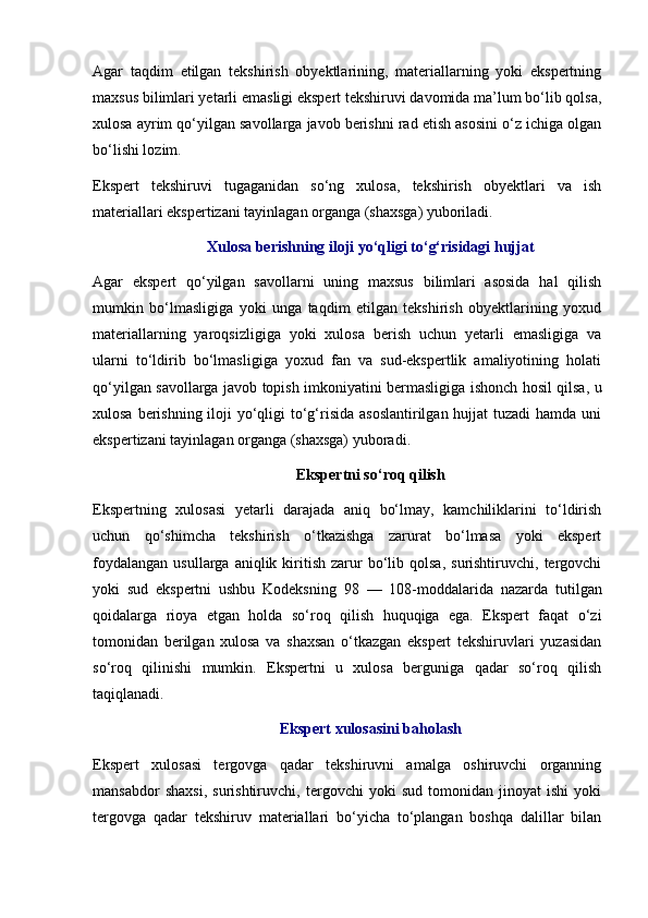 Agar   taqdim   etilgan   tekshirish   obyektlarining,   materiallarning   yoki   ekspertning
maxsus bilimlari yetarli emasligi ekspert tekshiruvi davomida ma’lum bo‘lib qolsa,
xulosa ayrim qo‘yilgan savollarga javob berishni rad etish asosini o‘z ichiga olgan
bo‘lishi lozim. 
Ekspert   tekshiruvi   tugaganidan   so‘ng   xulosa,   tekshirish   obyektlari   va   ish
materiallari ekspertizani tayinlagan organga (shaxsga) yuboriladi. 
Xulosa berishning iloji yo‘qligi to‘g‘risidagi hujjat
Agar   ekspert   qo‘yilgan   savollarni   uning   maxsus   bilimlari   asosida   hal   qilish
mumkin   bo‘lmasligiga   yoki   unga   taqdim   etilgan   tekshirish   obyektlarining   yoxud
materiallarning   yaroqsizligiga   yoki   xulosa   berish   uchun   yetarli   emasligiga   va
ularni   to‘ldirib   bo‘lmasligiga   yoxud   fan   va   sud-ekspertlik   amaliyotining   holati
qo‘yilgan savollarga javob topish imkoniyatini bermasligiga ishonch hosil qilsa, u
xulosa berishning iloji  yo‘qligi to‘g‘risida asoslantirilgan hujjat  tuzadi hamda uni
ekspertizani tayinlagan organga (shaxsga) yuboradi. 
Ekspertni so‘roq qilish
Ekspertning   xulosasi   yetarli   darajada   aniq   bo‘lmay,   kamchiliklarini   to‘ldirish
uchun   qo‘shimcha   tekshirish   o‘tkazishga   zarurat   bo‘lmasa   yoki   ekspert
foydalangan   usullarga  aniqlik  kiritish   zarur  bo‘lib  qolsa,  surishtiruvchi,  tergovchi
yoki   sud   ekspertni   ushbu   Kodeksning   98   —   108-moddalarida   nazarda   tutilgan
qoidalarga   rioya   etgan   holda   so‘roq   qilish   huquqiga   ega.   Ekspert   faqat   o‘zi
tomonidan   berilgan   xulosa   va   shaxsan   o‘tkazgan   ekspert   tekshiruvlari   yuzasidan
so‘roq   qilinishi   mumkin.   Ekspertni   u   xulosa   berguniga   qadar   so‘roq   qilish
taqiqlanadi. 
Ekspert xulosasini baholash
Ekspert   xulosasi   tergovga   qadar   tekshiruvni   amalga   oshiruvchi   organning
mansabdor   shaxsi,   surishtiruvchi,   tergovchi   yoki   sud   tomonidan   jinoyat   ishi   yoki
tergovga   qadar   tekshiruv   materiallari   bo‘yicha   to‘plangan   boshqa   dalillar   bilan