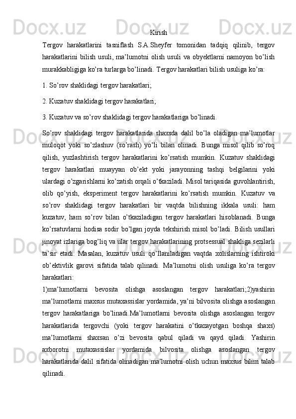 Kirish
Tergov   harakatlarini   tasniflash   S.A.Sheyfer   tomonidan   tadqiq   qilinib,   tergov
harakatlarini   bilish   usuli,   ma’lumotni   olish   usuli   va   obyektlarni   namoyon   bo’lish
murakkabligiga ko’ra turlarga bo’linadi.   Tergov harakatlari bilish usuliga ko’ra:
1. So’rov shaklidagi tergov harakatlari;  
2. Kuzatuv shaklidagi tergov harakatlari;  
3. Kuzatuv va so’rov shaklidagi tergov harakatlariga bo’linadi.  
So’rov   shaklidagi   tergov   harakatlarida   shaxsda   dalil   bo’la   oladigan   ma’lumotlar
muloqot   yoki   so’zlashuv   (so’rash)   yo’li   bilan   olinadi.   Bunga   misol   qilib   so’roq
qilish,   yuzlashtirish   tergov   harakatlarini   ko’rsatish   mumkin.   Kuzatuv   shaklidagi
tergov   harakatlari   muayyan   ob’ekt   yoki   jarayonning   tashqi   belgilarini   yoki
ulardagi o’zgarishlarni ko’zatish orqali o’tkaziladi. Misol tariqasida   guvohlantirish,
olib   qo’yish,   eksperiment   tergov   harakatlarini   ko’rsatish   mumkin.   Kuzatuv   va
so’rov   shaklidagi   tergov   harakatlari   bir   vaqtda   bilishning   ikkala   usuli:   ham
kuzatuv,   ham   so’rov   bilan   o’tkaziladigan   tergov   harakatlari   hisoblanadi.   Bunga
ko’rsatuvlarni   hodisa   sodir   bo’lgan   joyda   tekshirish   misol   bo’ladi.   Bilish   usullari
jinoyat izlariga bog’liq va ular tergov harakatlarining protsessual   shakliga sezilarli
ta’sir   etadi.   Masalan,   kuzatuv   usuli   qo’llaniladigan   vaqtda   xolislarning   ishtiroki
ob’ektivlik   garovi   sifatida   talab   qilinadi.   Ma’lumotni   olish   usuliga   ko’ra   tergov
harakatlari:
1)ma’lumotlarni   bevosita   olishga   asoslangan   tergov   harakatlari;2)yashirin
ma’lumotlarni maxsus mutaxassislar yordamida, ya’ni bilvosita   olishga asoslangan
tergov   harakatlariga   bo’linadi.Ma’lumotlarni   bevosita   olishga   asoslangan   tergov
harakatlarida   tergovchi   (yoki   tergov   harakatini   o’tkazayotgan   boshqa   shaxs)
ma’lumotlarni   shaxsan   o’zi   bevosita   qabul   qiladi   va   qayd   qiladi.   Yashirin
axborotni   mutaxassislar   yordamida   bilvosita   olishga   asoslangan   tergov
harakatlarida dalil sifatida olinadigan ma’lumotni  olish uchun maxsus  bilim  talab
qilinadi.  