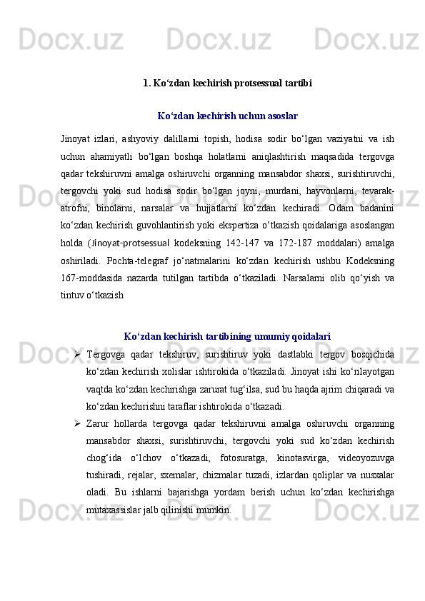 1. Ko‘zdan kechirish  protsessual tartibi
Ko‘zdan kechirish uchun asoslar
Jinoyat   izlari,   ashyoviy   dalillarni   topish,   hodisa   sodir   bo‘lgan   vaziyatni   va   ish
uchun   ahamiyatli   bo‘lgan   boshqa   holatlarni   aniqlashtirish   maqsadida   tergovga
qadar   tekshiruvni   amalga   oshiruvchi   organning   mansabdor   shaxsi,   surishtiruvchi,
tergovchi   yoki   sud   hodisa   sodir   bo‘lgan   joyni,   murdani,   hayvonlarni,   tevarak-
atrofni,   binolarni,   narsalar   va   hujjatlarni   ko‘zdan   kechiradi.   Odam   badanini
ko‘zdan kechirish guvohlantirish yoki ekspertiza o‘tkazish qoidalariga asoslangan
holda   ( Jinoyat-protsessual   kodeksning   142-147   va   172-187   moddalari )   amalga
oshiriladi.   Pochta-telegraf   jo‘natmalarini   ko‘zdan   kechirish   ushbu   Kodeksning
167-moddasida   nazarda   tutilgan   tartibda   o‘tkaziladi.   Narsalarni   olib   qo‘yish   va
tintuv o‘tkazish 
Ko‘zdan kechirish tartibining umumiy qoidalari
 Tergovga   qadar   tekshiruv,   surishtiruv   yoki   dastlabki   tergov   bosqichida
ko‘zdan kechirish xolislar ishtirokida o‘tkaziladi. Jinoyat  ishi  ko‘rilayotgan
vaqtda ko‘zdan kechirishga zarurat tug‘ilsa, sud bu haqda ajrim chiqaradi va
ko‘zdan kechirishni taraflar ishtirokida o‘tkazadi. 
 Zarur   hollarda   tergovga   qadar   tekshiruvni   amalga   oshiruvchi   organning
mansabdor   shaxsi,   surishtiruvchi,   tergovchi   yoki   sud   ko‘zdan   kechirish
chog‘ida   o‘lchov   o‘tkazadi,   fotosuratga,   kinotasvirga,   videoyozuvga
tushiradi,   rejalar,   sxemalar,   chizmalar   tuzadi,   izlardan   qoliplar   va   nusxalar
oladi.   Bu   ishlarni   bajarishga   yordam   berish   uchun   ko‘zdan   kechirishga
mutaxassislar jalb qilinishi mumkin.  