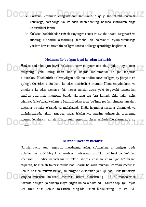  Ko‘zdan   kechirish   chog‘ida   topilgan   va   olib   qo‘yilgan   barcha   narsalar
xolislarga,   taraflarga   va   ko‘zdan   kechirishning   boshqa   ishtirokchilariga
ko‘rsatilishi lozim.  
 Ko‘zdan kechirishda ishtirok etayotgan shaxslar surishtiruvchi, tergovchi va
sudning   e’tiborini   o‘zlarining   fikricha   ish   holatlarini   oydinlashtirishga
yordam berishi mumkin bo‘lgan barcha hollarga qaratishga haqlidirlar. 
Hodisa sodir bo‘lgan joyni ko‘zdan kechirish
Hodisa   sodir   bo‘lgan   joyni   ko‘zdan   kechirish   aynan   ana   shu   joyda   jinoyat   sodir
etilganligi   yoki   uning   izlari   borligi   haqida   ma’lumotlar   bo‘lgan   taqdirda
o‘tkaziladi. Kechiktirib bo‘lmaydigan hollarda hodisa sodir bo‘lgan joy jinoyat ishi
qo‘zg‘atilishidan   oldin   ham   ko‘zdan   kechirilishi   mumkin.Katta   maydonlarni   va
binolarni   ko‘zdan   kechirish   bir   necha   surishtiruvchi   yoki   tergovchi   tomonidan
amalga   oshirilishi   mumkin,   bunda   ularning   har   biri   kamida   ikki   nafar   xolis
ishtirokida ko‘zdan kechirishi lozim.Hodisa sodir bo‘lgan joydan olingan narsalar,
hujjatlar   va   izlar   o‘raladi   va   muhrlanadi.   Katta   hajmdagi   narsalar   olinmaydi   va
muhrlanmaydi,   lekin   tergovga   qadar   tekshiruvni   amalga   oshiruvchi   organning
mansabdor shaxsi, surishtiruvchi yoki tergovchi ularni saqlash choralarini ko‘rishi
lozim. 
Murdani ko‘zdan kechirish
Surishtiruvchi   yoki   tergovchi   murdaning   tashqi   ko‘rinishini   u   topilgan   joyda
xolislar   va   sud-tibbiyot   sohasidagi   mutaxassis   shifokor   ishtirokida   ko‘zdan
kechiradi.   Bunday   mutaxassis   shifokor   ishtirok   etishiga   imkoniyat   bo‘lmagan
taqdirda, boshqa shifokor ishtirok etadi. Zarur hollarda murdani ko‘zdan kechirish
uchun   boshqa   mutaxassislar,   shuningdek   ekspertlar   jalb   qilinadi.   Eksgumatsiya
vaqtida   murdani   ko‘zdan   kechirish   ushbu   Kodeksning   148-152-moddalarida
nazarda  tutilgan  qoidalarga rioya qilgan  holda  o‘tkaziladi.   Murda  topilgan joyda
uni   tanib   olish   uchun   ko‘rsatish   chog‘ida   ushbu   Kodeksning   126   va   131-