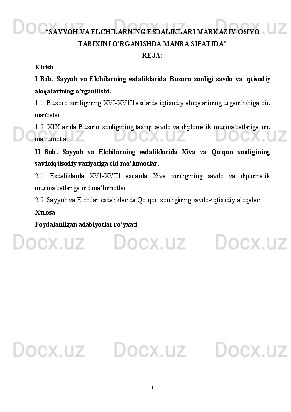   1
“SAYYOH VA ELCHILARNING ESDALIKLARI MARKAZIY OSIYO
TARIXINI O‘RGANISHDA MANBA SIFATIDA”
REJA: 
Kirish 
I   Bob.   Sayyoh   va   El chilarning   esdaliklarida   Buxoro   xonligi   savdo   va   iqtisodiy
aloqalarining o’rganilishi. 
1.1. Buxoro xonligining XVI-XVIII asrlarda iqtisodiy aloqalarining urganilishiga oid
manbalar 
1.2. XIX  asrda Buxoro  xonligining tashqi  savdo  va  diplomatik munosabatlariga  oid
ma’lumotlar 
II   Bob.   Sayyoh   va   Elchilarning   esdaliklarida   Xiva   va   Qo`qon   xonligining
savdoiqtisodiy vaziyatiga oid ma’lumotlar.
2.1.   Esdaliklarda   XVI-XVIII   asrlarda   Xiva   xonligining   savdo   va   diplomatik
munosabatlariga oid ma’lumotlar 
2.2. Sayyoh va Elchilar esdaliklarida Qo`qon xonligining savdo-iqtisodiy aloqalari 
Xulosa 
Foydalanilgan adabiyotlar ro‘yxati 
1  
  