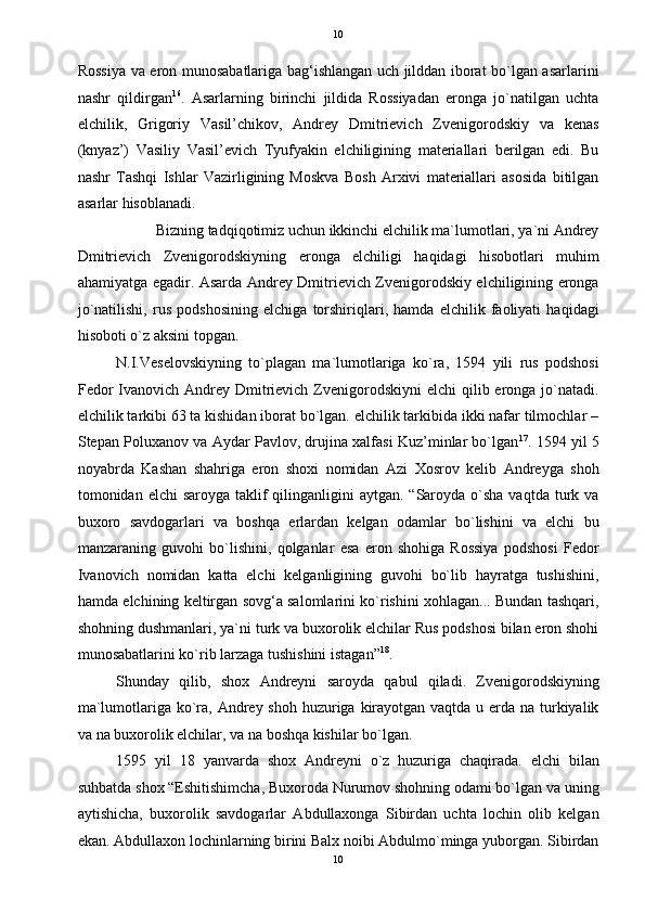   10
Rossiya va eron munosabatlariga bag‘ishlangan uch jilddan iborat bo`lgan asarlarini
nashr   qildirgan 16
.   Asarlarning   birinchi   jildida   Rossiyadan   eronga   jo`natilgan   uchta
elchilik,   Grigoriy   Vasil’chikov,   Andrey   Dmitrievich   Zvenigorodskiy   va   kenas
(knyaz’)   Vasiliy   Vasil’evich   Tyufyakin   elchiligining   materiallari   berilgan   edi.   Bu
nashr   Tashqi   Ishlar   Vazirligining   Moskva   Bosh   Arxivi   materiallari   asosida   bitilgan
asarlar hisoblanadi. 
Bizning tadqiqotimiz uchun ikkinchi elchilik ma`lumotlari, ya`ni Andrey 
Dmitrievich   Zvenigorodskiyning   eronga   elchiligi   haqidagi   hisobotlari   muhim
ahamiyatga egadir. Asarda Andrey Dmitrievich Zvenigorodskiy elchiligining eronga
jo`natilishi,   rus   podshosining   elchiga   torshiriqlari,   hamda   elchilik   faoliyati   haqidagi
hisoboti o`z aksini topgan. 
N.I.Veselovskiyning   to`plagan   ma`lumotlariga   ko`ra,   1594   yili   rus   podshosi
Fedor  Ivanovich Andrey Dmitrievich  Zvenigorodskiyni  elchi  qilib eronga jo`natadi.
elchilik tarkibi 63 ta kishidan iborat bo`lgan. elchilik tarkibida ikki nafar tilmochlar –
Stepan Poluxanov va Aydar Pavlov, drujina xalfasi Kuz’minlar bo`lgan 17
. 1594 yil 5
noyabrda   Kashan   shahriga   eron   shoxi   nomidan   Azi   Xosrov   kelib   Andreyga   shoh
tomonidan elchi  saroyga taklif  qilinganligini  aytgan.  “Saroyda  o`sha  vaqtda turk va
buxoro   savdogarlari   va   boshqa   erlardan   kelgan   odamlar   bo`lishini   va   elchi   bu
manzaraning   guvohi   bo`lishini,   qolganlar   esa   eron   shohiga   Rossiya   podshosi   Fedor
Ivanovich   nomidan   katta   elchi   kelganligining   guvohi   bo`lib   hayratga   tushishini,
hamda elchining keltirgan sovg‘a salomlarini ko`rishini xohlagan... Bundan tashqari,
shohning dushmanlari, ya`ni turk va buxorolik elchilar Rus podshosi bilan eron shohi
munosabatlarini ko`rib larzaga tushishini istagan” 18
. 
Shunday   qilib,   shox   Andreyni   saroyda   qabul   qiladi.   Zvenigorodskiyning
ma`lumotlariga ko`ra, Andrey shoh huzuriga kirayotgan vaqtda u erda na turkiyalik
va na buxorolik elchilar, va na boshqa kishilar bo`lgan. 
1595   yil   18   yanvarda   shox   Andreyni   o`z   huzuriga   chaqirada.   elchi   bilan
suhbatda shox “Eshitishimcha, Buxoroda Nurumov shohning odami bo`lgan va uning
aytishicha,   buxorolik   savdogarlar   Abdullaxonga   Sibirdan   uchta   lochin   olib   kelgan
ekan. Abdullaxon lochinlarning birini Balx noibi Abdulmo`minga yuborgan. Sibirdan
10  
  