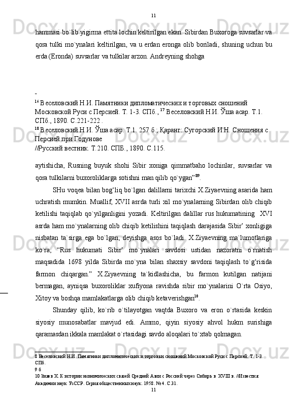   11
hammasi bo`lib yigirma ettita lochin keltirilgan ekan. Sibirdan Buxoroga suvsarlar va
qora tulki  mo`ynalari keltirilgan, va u erdan eronga olib boriladi, shuning uchun bu
erda (Eronda) suvsarlar va tulkilar arzon.  Andreyning shohga 
 
16
 Веселовский Н.И. Памятники дипломатических и торговых сношений 
Московской Руси с Персией. Т. 1-3. СПб.,  17
 Веселовский Н.И. Ўша асар. Т.1. 
СПб., 1890. С.221-222 . 
18
 Веселовский Н.И. Ўша асар. Т.1. 257 б.; Қаранг: Сугорский И.Н. Сношения с 
Персией при Годунове 
//Русский вестник. Т.210. СПБ., 1890. С.115. 
 
aytishicha,   Rusning   buyuk   shohi   Sibir   xoniga   qimmatbaho   lochinlar,   suvsarlar   va
qora tulkilarni buxoroliklarga sotishni man qilib qo`ygan” 8 9
. 
SHu voqea bilan bog‘liq bo`lgan dalillarni tarixchi X.Ziyaevning asarida ham
uchratish   mumkin.   Muallif,  XVII   asrda   turli   xil   mo`ynalarning   Sibirdan   olib  chiqib
ketilishi   taqiqlab   qo`yilganligini   yozadi.   Keltirilgan   dalillar   rus   hukumatining     XVI
asrda ham mo`ynalarning olib chiqib ketilishini taqiqlash darajasida Sibir’ xonligiga
nisbatan   ta`sirga   ega   bo`lgan,   deyishga   asos   bo`ladi.   X.Ziyaevning   ma`lumotlariga
ko`ra,   “Rus   hukumati   Sibir’   mo`ynalari   savdosi   ustidan   nazoratni   o`rnatish
maqsadida   1698   yilda   Sibirda   mo`yna   bilan   shaxsiy   savdoni   taqiqlash   to`g‘risida
farmon   chiqargan.”   X.Ziyaevning   ta`kidlashicha,   bu   farmon   kutilgan   natijani
bermagan,   ayniqsa   buxoroliklar   xufiyona   ravishda   sibir   mo`ynalarini   O`rta   Osiyo,
Xitoy va boshqa mamlakatlarga olib chiqib ketaverishgan 10
.    
Shunday   qilib,   ko`rib   o`tilayotgan   vaqtda   Buxoro   va   eron   o`rtasida   keskin
siyosiy   munosabatlar   mavjud   edi.   Ammo,   qiyin   siyosiy   ahvol   hukm   surishiga
qaramasdan ikkala mamlakat o`rtasidagi savdo aloqalari to`xtab qolmagan. 
8  Веселовский Н.И. Памятники дипломатических и торговых сношений Московской Руси с Персией. Т. 1-3. 
СПб. 
9  б 
10  Зияев Х. К истории экономических связей Средней Азии с Россией через Сибирь в  XVIII в. //Известия 
Академии наук УзССР. Серия общественных наук. 1958. № 4. С.31. 
11  
  