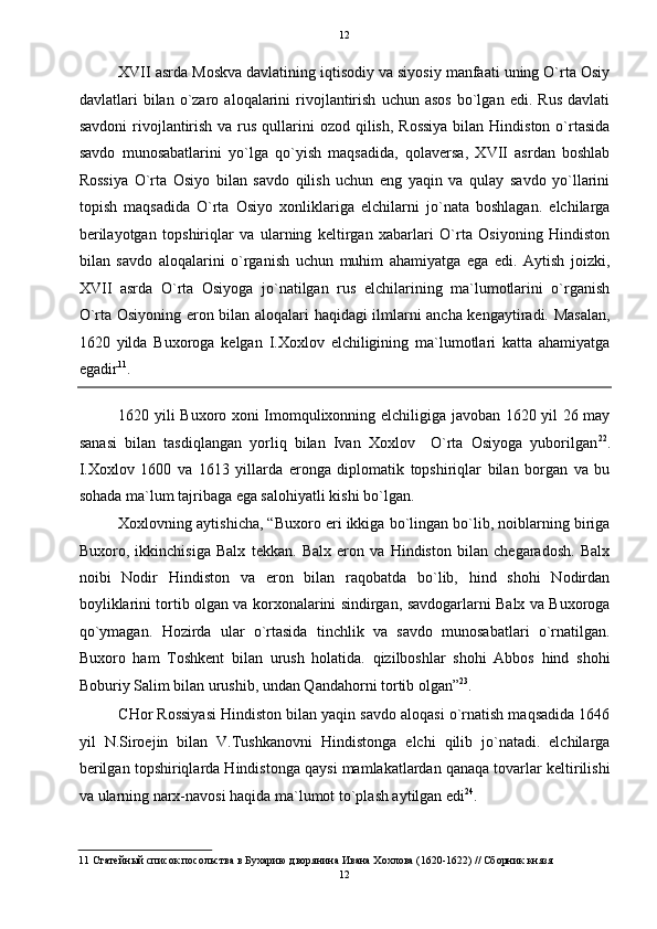   12
XVII asrda Moskva davlatining iqtisodiy va siyosiy manfaati uning O`rta Osiy
davlatlari   bilan   o`zaro   aloqalarini   rivojlantirish   uchun  asos   bo`lgan   edi.   Rus   davlati
savdoni  rivojlantirish  va rus  qullarini  ozod  qilish,  Rossiya  bilan Hindiston  o`rtasida
savdo   munosabatlarini   yo`lga   qo`yish   maqsadida,   qolaversa,   XVII   asrdan   boshlab
Rossiya   O`rta   Osiyo   bilan   savdo   qilish   uchun   eng   yaqin   va   qulay   savdo   yo`llarini
topish   maqsadida   O`rta   Osiyo   xonliklariga   elchilarni   jo`nata   boshlagan.   elchilarga
berilayotgan   topshiriqlar   va   ularning   keltirgan   xabarlari   O`rta   Osiyoning   Hindiston
bilan   savdo   aloqalarini   o`rganish   uchun   muhim   ahamiyatga   ega   edi.   Aytish   joizki,
XVII   asrda   O`rta   Osiyoga   jo`natilgan   rus   elchilarining   ma`lumotlarini   o`rganish
O`rta Osiyoning eron bilan aloqalari haqidagi ilmlarni ancha kengaytiradi. Masalan,
1620   yilda   Buxoroga   kelgan   I.Xoxlov   elchiligining   ma`lumotlari   katta   ahamiyatga
egadir 11
.  
1620 yili Buxoro xoni Imomqulixonning elchiligiga javoban 1620 yil 26 may
sanasi   bilan   tasdiqlangan   yorliq   bilan   Ivan   Xoxlov     O`rta   Osiyoga   yuborilgan 22
.
I.Xoxlov   1600   va   1613   yillarda   eronga   diplomatik   topshiriqlar   bilan   borgan   va   bu
sohada ma`lum tajribaga ega salohiyatli kishi bo`lgan. 
Xoxlovning aytishicha, “Buxoro eri ikkiga bo`lingan bo`lib, noiblarning biriga
Buxoro,   ikkinchisiga   Balx   tekkan.   Balx   eron   va   Hindiston   bilan   chegaradosh.   Balx
noibi   Nodir   Hindiston   va   eron   bilan   raqobatda   bo`lib,   hind   shohi   Nodirdan
boyliklarini tortib olgan va korxonalarini sindirgan, savdogarlarni Balx va Buxoroga
qo`ymagan.   Hozirda   ular   o`rtasida   tinchlik   va   savdo   munosabatlari   o`rnatilgan.
Buxoro   ham   Toshkent   bilan   urush   holatida.   qizilboshlar   shohi   Abbos   hind   shohi
Boburiy Salim bilan urushib, undan Qandahorni tortib olgan” 23
. 
CHor Rossiyasi Hindiston bilan yaqin savdo aloqasi o`rnatish maqsadida 1646
yil   N.Siroejin   bilan   V.Tushkanovni   Hindistonga   elchi   qilib   jo`natadi.   elchilarga
berilgan topshiriqlarda Hindistonga qaysi mamlakatlardan qanaqa tovarlar keltirilishi
va ularning narx-navosi haqida ma`lumot to`plash aytilgan edi 24
. 
11  Статейный список посольства в Бухарию дворянина Ивана Хохлова (1620-1622) // Сборник князя 
12  
  