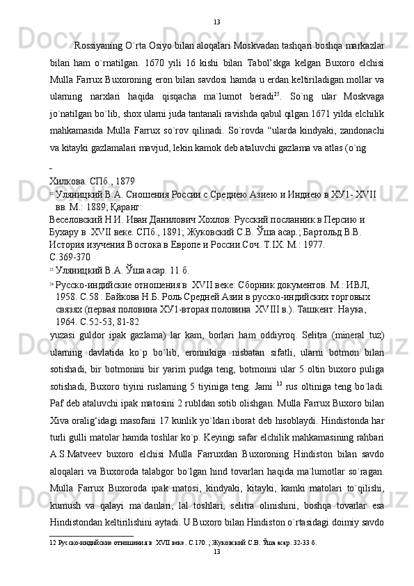   13
Rossiyaning O`rta Osiyo bilan aloqalari Moskvadan tashqari boshqa markazlar
bilan   ham   o`rnatilgan.   1670   yili   16   kishi   bilan   Tabol’skga   kelgan   Buxoro   elchisi
Mulla Farrux Buxoroning eron bilan savdosi hamda u erdan keltiriladigan mollar va
ularning   narxlari   haqida   qisqacha   ma`lumot   beradi 25
.   So`ng   ular   Moskvaga
jo`natilgan bo`lib, shox ularni juda tantanali ravishda qabul qilgan.1671 yilda elchilik
mahkamasida   Mulla   Farrux   so`rov   qilinadi.   So`rovda   “ularda   kindyaki,   zandonachi
va kitayki gazlamalari mavjud, lekin kamok deb ataluvchi gazlama va atlas (o`ng 
 
Хилкова. СПб., 1879 
22
Уляницкий В.А. Сношения России с Среднею Азиею и Индиею в ХУ1- XVII 
вв. М.: 1889; Қаранг: 
Веселовский Н.И. Иван Данилович Хохлов: Русский посланник в Персию и 
Бухару в  XVII веке. СПб., 1891; Жуковский С.В. Ўша асар.; Бартольд В.В. 
История изучения Востока в Европе и России.Соч. Т.IX. М.: 1977. 
С.369-370 
23
Уляницкий В.А. Ўша асар. 11 б. 
24
Русско-индийские отношения в  XVII веке: Сборник документов. М.: ИВЛ, 
1958. С.58 . Байкова Н.Б. Роль Средней Азии в русско-индийских торговых 
связях (первая половина ХУ1-вторая половина  XVIII в.). Ташкент: Наука, 
1964. С.52-53, 81-82 
yuzasi   guldor   ipak   gazlama)   lar   kam,   borlari   ham   oddiyroq.   Selitra   (mineral   tuz)
ularning   davlatida   ko`p   bo`lib,   eronnikiga   nisbatan   sifatli,   ularni   botmon   bilan
sotishadi,   bir   botmonini   bir   yarim   pudga   teng,   botmonni   ular   5   oltin   buxoro   puliga
sotishadi,   Buxoro   tiyini   ruslarning   5   tiyiniga   teng.  Jami   12
  rus   oltiniga  teng   bo`ladi.
Paf deb ataluvchi ipak matosini 2 rubldan sotib olishgan. Mulla Farrux Buxoro bilan
Xiva oralig‘idagi masofani 17 kunlik yo`ldan iborat deb hisoblaydi. Hindistonda har
turli gulli matolar hamda toshlar ko`p. Keyingi safar elchilik mahkamasining rahbari
A.S.Matveev   buxoro   elchisi   Mulla   Farruxdan   Buxoroning   Hindiston   bilan   savdo
aloqalari  va  Buxoroda talabgor   bo`lgan  hind tovarlari  haqida  ma`lumotlar  so`ragan.
Mulla   Farrux   Buxoroda   ipak   matosi,   kindyaki,   kitayki,   kamki   matolari   to`qilishi,
kumush   va   qalayi   ma`danlari,   lal   toshlari,   selitra   olinishini,   boshqa   tovarlar   esa
Hindistondan keltirilishini aytadi. U Buxoro bilan Hindiston o`rtasidagi doimiy savdo
12  Русско-индийские отношения в  XVII веке. С.170. ; Жуковский С.В. Ўша асар. 32-33 б. 
13  
  