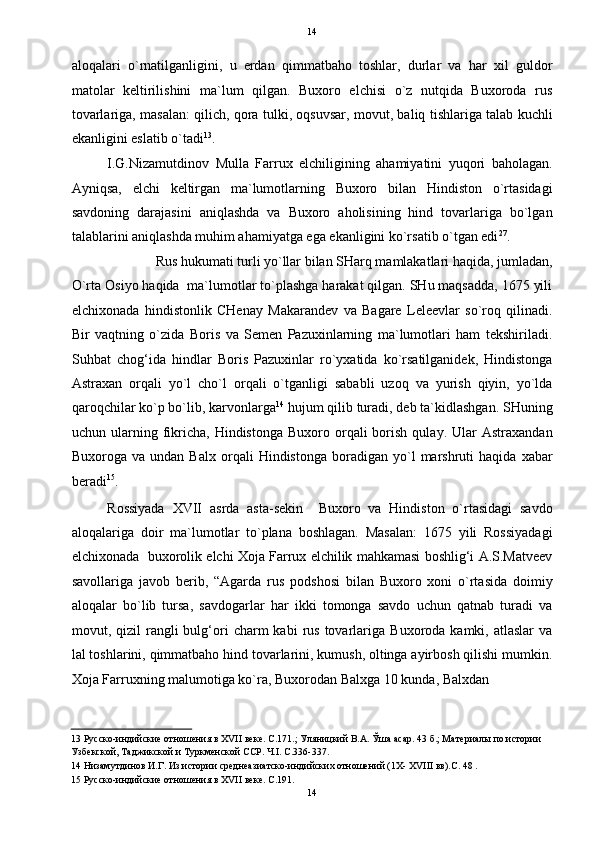   14
aloqalari   o`rnatilganligini,   u   erdan   qimmatbaho   toshlar,   durlar   va   har   xil   guldor
matolar   keltirilishini   ma`lum   qilgan.   Buxoro   elchisi   o`z   nutqida   Buxoroda   rus
tovarlariga, masalan: qilich, qora tulki, oqsuvsar, movut, baliq tishlariga talab kuchli
ekanligini eslatib o`tadi 13
. 
I.G.Nizamutdinov   Mulla   Farrux   elchiligining   ahamiyatini   yuqori   baholagan.
Ayniqsa,   elchi   keltirgan   ma`lumotlarning   Buxoro   bilan   Hindiston   o`rtasidagi
savdoning   darajasini   aniqlashda   va   Buxoro   aholisining   hind   tovarlariga   bo`lgan
talablarini aniqlashda muhim ahamiyatga ega ekanligini ko`rsatib o`tgan edi 27
. 
Rus hukumati turli yo`llar bilan SHarq mamlakatlari haqida, jumladan, 
O`rta Osiyo haqida  ma`lumotlar to`plashga harakat qilgan. SHu maqsadda, 1675 yili
elchixonada   hindistonlik   CHenay   Makarandev   va   Bagare   Leleevlar   so`roq   qilinadi.
Bir   vaqtning   o`zida   Boris   va   Semen   Pazuxinlarning   ma`lumotlari   ham   tekshiriladi.
Suhbat   chog‘ida   hindlar   Boris   Pazuxinlar   ro`yxatida   ko`rsatilganidek,   Hindistonga
Astraxan   orqali   yo`l   cho`l   orqali   o`tganligi   sababli   uzoq   va   yurish   qiyin,   yo`lda
qaroqchilar ko`p bo`lib, karvonlarga 14
 hujum qilib turadi, deb ta`kidlashgan. SHuning
uchun  ularning  fikricha,  Hindistonga  Buxoro  orqali   borish   qulay.  Ular   Astraxandan
Buxoroga  va   undan   Balx   orqali   Hindistonga   boradigan   yo`l   marshruti   haqida   xabar
beradi 15
. 
Rossiyada   XVII   asrda   asta-sekin     Buxoro   va   Hindiston   o`rtasidagi   savdo
aloqalariga   doir   ma`lumotlar   to`plana   boshlagan.   Masalan:   1675   yili   Rossiyadagi
elchixonada  buxorolik elchi Xoja Farrux elchilik mahkamasi boshlig‘i A.S.Matveev
savollariga   javob   berib,   “Agarda   rus   podshosi   bilan   Buxoro   xoni   o`rtasida   doimiy
aloqalar   bo`lib   tursa,   savdogarlar   har   ikki   tomonga   savdo   uchun   qatnab   turadi   va
movut,  qizil   rangli  bulg‘ori  charm   kabi  rus  tovarlariga   Buxoroda  kamki,  atlaslar  va
lal toshlarini, qimmatbaho hind tovarlarini, kumush, oltinga ayirbosh qilishi mumkin.
Xoja Farruxning malumotiga ko`ra, Buxorodan Balxga 10 kunda, Balxdan 
13  Русско-индийские отношения в XVII веке. С.171.; Уляницкий В.А. Ўша асар. 43 б.; Материалы по истории 
Узбекской, Таджикской и Туркменской ССР. Ч.I. С.336-337. 
14  Низамутдинов И.Г. Из истории среднеазиатско-индийских отношений (1Х- XVIII вв).С. 48 . 
15  Русско-индийские отношения в XVII веке. С.191. 
14  
  