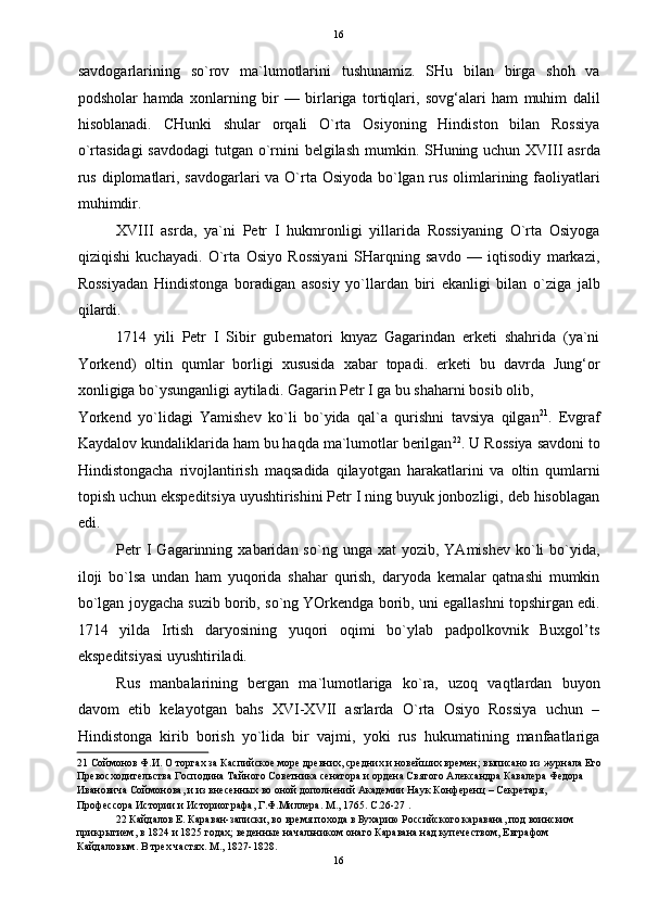16
savdogarlarining   so`rov   ma`lumotlarini   tushunamiz.   SHu   bilan   birga   shoh   va
podsholar   hamda   xonlarning   bir   —   birlariga   tortiqlari,   sovg‘alari   ham   muhim   dalil
hisoblanadi.   CHunki   shular   orqali   O`rta   Osiyoning   Hindiston   bilan   Rossiya
o`rtasidagi  savdodagi  tutgan o`rnini  belgilash mumkin. SHuning uchun XVIII asrda
rus diplomatlari, savdogarlari  va O`rta Osiyoda bo`lgan rus olimlarining faoliyatlari
muhimdir. 
XVIII   asrda,   ya`ni   Petr   I   hukmronligi   yillarida   Rossiyaning   O`rta   Osiyoga
qiziqishi   kuchayadi.   O`rta   Osiyo   Rossiyani   SHarqning   savdo   —   iqtisodiy   markazi,
Rossiyadan   Hindistonga   boradigan   asosiy   yo`llardan   biri   ekanligi   bilan   o`ziga   jalb
qilardi. 
1714   yili   Petr   I   Sibir   gubernatori   knyaz   Gagarindan   erketi   shahrida   (ya`ni
Yorkend)   oltin   qumlar   borligi   xususida   xabar   topadi.   erketi   bu   davrda   Jung‘or
xonligiga bo`ysunganligi aytiladi. Gagarin Petr I ga bu shaharni bosib olib, 
Yorkend   yo`lidagi   Yamishev   ko`li   bo`yida   qal`a   qurishni   tavsiya   qilgan 21
.   Evgraf
Kaydalov kundaliklarida ham bu haqda ma`lumotlar berilgan 22
. U Rossiya savdoni to
Hindistongacha   rivojlantirish   maqsadida   qilayotgan   harakatlarini   va   oltin   qumlarni
topish uchun ekspeditsiya uyushtirishini Petr I ning buyuk jonbozligi, deb hisoblagan
edi. 
Petr  I   Gagarinning  xabaridan  so`ng  unga  xat  yozib,  YAmishev   ko`li  bo`yida,
iloji   bo`lsa   undan   ham   yuqorida   shahar   qurish,   daryoda   kemalar   qatnashi   mumkin
bo`lgan joygacha suzib borib, so`ng YOrkendga borib, uni egallashni topshirgan edi.
1714   yilda   Irtish   daryosining   yuqori   oqimi   bo`ylab   padpolkovnik   Buxgol’ts
ekspeditsiyasi uyushtiriladi. 
Rus   manbalarining   bergan   ma`lumotlariga   ko`ra,   uzoq   vaqtlardan   buyon
davom   etib   kelayotgan   bahs   XVI-XVII   asrlarda   O`rta   Osiyo   Rossiya   uchun   –
Hindistonga   kirib   borish   yo`lida   bir   vajmi,   yoki   rus   hukumatining   manfaatlariga
21  Соймонов Ф.И. О торгах за Каспийское море древних, средних и новейших времен; выписано из журнала Его
Превосходительства Господина Тайного Советника сенатора и ордена Святого Александра Кавалера Федора 
Ивановича Соймонова, и из внесенных во оной дополнений Академии Наук Конференц – Секретаря, 
Профессора Истории и Историографа, Г.Ф.Миллера. М., 1765. С.26-27 . 
22  Кайдалов Е. Караван-записки, во время похода в Бухарию Российского каравана, под воинским 
прикрытием, в 1824 и 1825 годах; веденные начальником онаго Каравана над купечеством, Евграфом 
Кайдаловым. В трех частях. М., 1827-1828. 
16