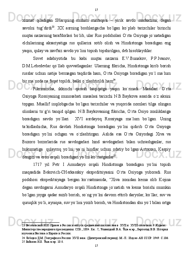   17
xizmat   qiladigan   SHarqning   muhim   mintaqasi   –   yirik   savdo   markazimi,   degan
savolni   tug‘dirdi 23
.   XX   asrning   boshlarigacha   bo`lgan   ko`plab   tarixchilar   birinchi
nuqtai nazarning tarafdorlari bo`lib, ular Rus podsholari O`rta Osiyoga jo`natadigan
elchilarining   aksariyatiga   rus   qullarini   sotib   olish   va   Hindistonga   boradigan   eng
yaqin, qulay va xavfsiz savdo yo`lini topish topshirilgan, deb hisoblaydilar. 
Sovet   adabiyotida   bu   kabi   nuqtai   nazarni   E.V.Bunakov,   P.P.Ivanov,
D.M.Lebedevlar   qo`llab   quvvatlaganlar.   Ularning   fikricha,   Hindistonga   kirib   borish
russlar   uchun   natija   bermagan   taqdirda   ham,   O`rta   Osiyoga   boradigan   yo`l   ma`lum
bir ma`noda na faqat topildi, balki o`zlashtirildi ham 24
. 
Fikrimizcha,   ikkinchi   qarash   haqiqatga   yaqin   ko`rinadi.   Masalan:   O`rta
Osiyoga   Rossiyaning   munosabati   masalasi   tarixchi   N.B.Baykova   asarida   o`z   aksini
topgan.   Muallif   inqilobgacha   bo`lgan   tarixchilar   va   yuqorida   nomlari   tilga   olingan
olimlarni   to`g‘ri   tanqid   qilgan.   N.B.Baykovaning   fikricha,   O`rta   Osiyo   xonliklariga
boradigan   savdo   yo`llari     XVI   asrdayoq   Rossiyaga   ma`lum   bo`lgan.   Uning
ta`kidlashicha,   Rus   davlati   Hindistonga   boradigan   yo`lni   qidirib   O`rta   Osiyoga
boradigan   yo`lni   ochgan   va   o`zlashtirgan.   Aslida   esa   O`rta   Osiyodagi   Xiva   va
Buxoro   bozorlarida   rus   savdogarlari   hind   savdogarlari   bilan   uchrashganlar,   rus
hukumatiga     qulayroq   yo`lni,   ya`ni   hindlar   uchun   odatiy   bo`lgan   Astraxan,   Kaspiy
dengizi va eron orqali boradigan yo`lni ko`rsatganlar 25
. 
1717   yil   Petr   I   Amudaryo   orqali   Hindistonga   boradigan   yo`lni   topish
maqsadida   Bekovich-CHerkasskiy   ekspeditsiyasini   O`rta   Osiyoga   yuboradi.   Rus
podshosi   ekspeditsiyaga   bergan   ko`rsatmasida,   “Xiva   xonidan   kema   olib   Kojina
degan   savdogarni   Amudaryo   orqali   Hindistonga   jo`natish   va   kema   borishi   mumkin
bo`lgan joyga qadar suzib borish, so`ng yo`lni davom ettirib daryolar, ko`llar, suv va
quruqlik yo`li, ayniqsa, suv yo`lini yozib borish, va Hindistondan shu yo`l bilan ortga
23  Веселовский Н.И. Прием в России и отпуск среднеазиатских послов в  XVII и  XVIII столетиях // Журнал 
Министерства народного просвещения. СПб., 1884. Кн.: 7; Уляницкий В.А. Ўша асар.; Бартольд В.В. История 
изучения Востока в Европе и России. 
24  Лебедев Д.М. География в России  XVII века: (Допетровский период). М.-Л.: Изд-во АН СССР. 1949. С.106. 
25  Байкова Н.Б. Ўша асар. 10 б. 
17  
  