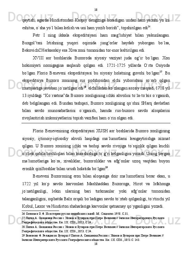   18
qaytish,   agarda   Hindistondan   Kaspiy   dengiziga   boradigan   undan   ham   yaxshi   yo`lni
eshitsa, o`sha yo`l bilan kelish va uni ham yozib borish”, topshirilgan edi 26
. 
Petr   I   ning   ikkala   ekspeditsiyasi   ham   mag‘lubiyat   bilan   yakunlangan.
Buxgol’tsni   Irtishning   yuqori   oqimida   jung‘orlar   haydab   yuborgan   bo`lsa,
BekovichCHerkasskiy esa Xiva xoni tomonidan tor-mor keltirilgan edi. 
XVIII   asr   boshlarida   Buxoroda   siyosiy   vaziyat   juda   og‘ir   bo`lgan.   Xon
hokimiyati   nomigagina   saqlanib   qolgan   edi.   1721-1725   yillarda   O`rta   Osiyoda
bo`lgan   Florio   Beneveni   ekspeditsiyasi   bu   siyosiy   holatning   guvohi   bo`lgan 27
.   Bu
ekspeditsiya   Buxoro   xonining   rus   podshosidan   elchi   yuborishini   so`rab   qilgan
murojaatiga javoban jo`natilgan edi 28
. elchilikdan ko`zlangan asosiy maqsad, 1718 yil
13 iyuldagi “Ko`rsatma”da Buxoro xonligining ichki ahvolini to`la-to`kis o`rganish,
deb   belgilangan   edi.   Bundan   tashqari,   Buxoro   xonligining   qo`shni   SHarq   davlatlari
bilan   savdo   munosabatlarini   o`rganish,   hamda   rus-buxoro   savdo   aloqalarini
rivojlantirish imkoniyatlarini topish vazifasi ham o`rin olgan edi.  
Florio   Benevenining   ekspeditsiyasi   XUSH   asr   boshlarida   Buxoro   xonligining
siyosiy,   ijtimoiy-iqtisodiy   ahvoli   haqidagi   ma`lumotlarni   kengaytirishga   xizmat
qilgan.   U   Buxoro   xonining   ichki   va   tashqi   savdo   rivojiga   to`sqinlik   qilgan   kuchli
o`zbek qabila boshliqlari bilan kurashishiga to`g‘ri kelganligini yozadi.  Uning bergan
ma`lumotlariga   ko`ra,   xivaliklar,   buxoroliklar   va   afg‘onlar   uzoq   vaqtdan   buyon
eronlik qizilboshlar bilan urush holatida bo`lgan 29
. 
Beneveni   Buxoroning   eron   bilan   aloqasiga   doir   ma`lumotlarni   berar   ekan,   u
1722   yil   ko`p   savdo   karvonlari   Mashhaddan   Buxoroga,   Hirot   va   Isfahonga
jo`natilganligi,   lekin   ularning   bari   turkmanlar   yoki   afg‘onlar   tomonidan
talanganligini, oqibatda Balx orqali bo`ladigan savdo to`xtab qolganligi, to`rtinchi yil
Kobul, Laxor va Hindiston shaharlariga karvonlar qatnamay qo`yganligini yozadi. 
26  Соловьев О.Ф. Из истории русско-индийских связей. М.: Соцэкгиз.1958. С.31. 
27  Попов А. Сношения России с Хивою и Бухарою при Петре Великом // Записки Императорского Русского 
Географического общества. Кн.:1Х. СПб., 1853. С.34. 
28  Попов А. Сношения России с Хивою и Бухарою при Петре Великом // Записки Императорского Русского 
Географического общества. Кн.:1Х. СПб., 1853. С.34. 
29  Беневени Ф. Реляции из Бухары // Попов А. Сношения России с Хивою и Бухарою при Петре Великом // 
Записки Императорского Русского Географического общества. Кн.:1Х. СПб., 1853.С. 143. 
18  
  