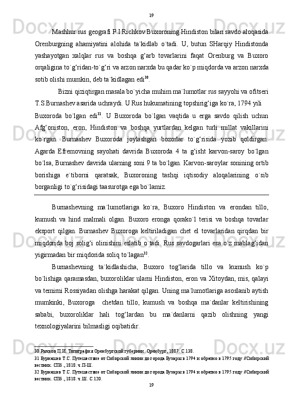   19
Mashhur rus geografi P.I.Richkov Buxoroning Hindiston bilan savdo aloqasida
Orenburgning   ahamiyatini   alohida   ta`kidlab   o`tadi.   U,   butun   SHarqiy   Hindistonda
yashayotgan   xalqlar   rus   va   boshqa   g‘arb   tovarlarini   faqat   Orenburg   va   Buxoro
orqaligina to`g‘ridan-to`g‘ri va arzon narxda bu qadar ko`p miqdorda va arzon narxda
sotib olishi mumkin, deb ta`kidlagan edi 30
. 
Bizni qiziqtirgan masala bo`yicha muhim ma`lumotlar rus sayyohi va ofitseri 
T.S.Burnashev asarida uchraydi. U Rus hukumatining topshirig‘iga ko`ra, 1794 yili 
Buxoroda   bo`lgan   edi 31
.   U   Buxoroda   bo`lgan   vaqtida   u   erga   savdo   qilish   uchun
Afg‘oniston,   eron,   Hindiston   va   boshqa   yurtlardan   kelgan   turli   millat   vakillarini
ko`rgan.   Burnashev   Buxoroda   joylashgan   bozorlar   to`g‘risida   yozib   qoldirgan.
Agarda   Efremovning   sayohati   davrida   Buxoroda   4   ta   g‘isht   karvon-saroy   bo`lgan
bo`lsa, Burnashev davrida ularning soni 9 ta bo`lgan. Karvon-saroylar sonining ortib
borishiga   e`tiborni   qaratsak,   Buxoroning   tashqi   iqtisodiy   aloqalarining   o`sib
borganligi to`g‘risidagi taasurotga ega bo`lamiz. 
Burnashevning   ma`lumotlariga   ko`ra,   Buxoro   Hindiston   va   erondan   tillo,
kumush   va   hind   malmali   olgan.   Buxoro   eronga   qorako`l   terisi   va   boshqa   tovarlar
eksport   qilgan.   Burnashev   Buxoroga   keltiriladigan   chet   el   tovarlaridan   qirqdan   bir
miqdorida boj solig‘i olinishini  eslatib o`tadi. Rus savdogarlari esa o`z mablag‘idan
yigirmadan bir miqdorida soliq to`lagan 32
. 
Burnashevning   ta`kidlashicha,   Buxoro   tog‘larida   tillo   va   kumush   ko`p
bo`lishiga qaramasdan, buxoroliklar ularni Hindiston, eron va Xitoydan, mis, qalayi
va temirni Rossiyadan olishga harakat qilgan. Uning ma`lumotlariga asoslanib aytish
mumkinki,   Buxoroga     chetdan   tillo,   kumush   va   boshqa   ma`danlar   keltirishining
sababi,   buxoroliklar   hali   tog‘lardan   bu   ma`danlarni   qazib   olishning   yangi
texnologiyalarini bilmasligi oqibatidir. 
30  Рычков П.И. Топография Оренбургской губернии. Оренбург, 1887. С.138. 
31  Бурнашев Т.С. Путешествие от Сибирской линии до города Бухары в 1794 и обратно в 1795 году //Сибирский
вестник. СПб., 1818. ч.П-Ш. 
32  Бурнашев Т.С. Путешествие от Сибирской линии до города Бухары в 1794 и обратно в 1795 году //Сибирский
вестник. СПб., 1818. ч.Ш. С.120. 
19  
  