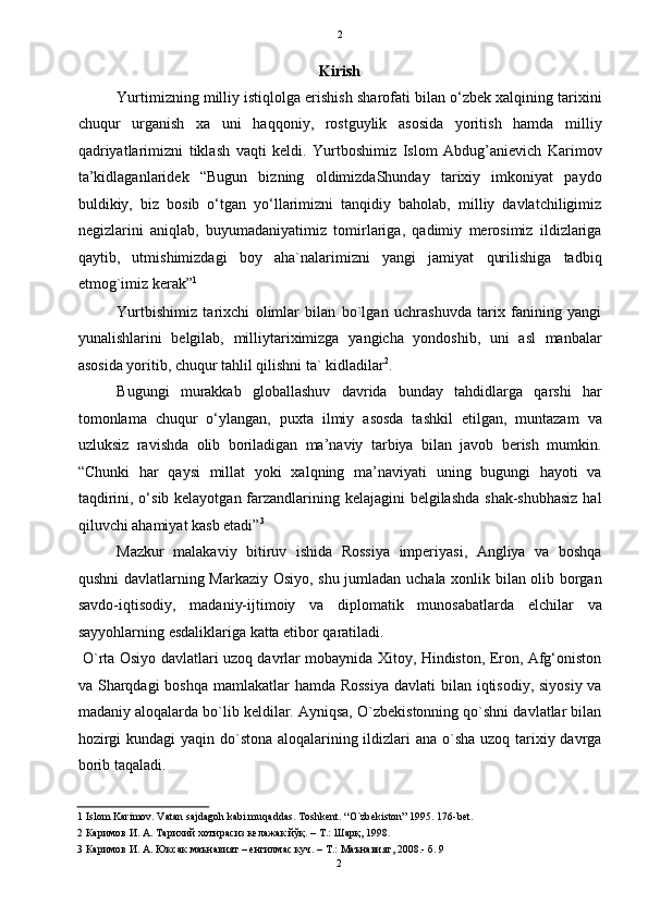   2
Kirish 
Yurtimizning milliy istiqlolga erishish sharofati bilan o‘zbek xalqining tarixini
chuqur   urganish   xa   uni   haqqoniy,   rostguylik   asosida   yoritish   hamda   milliy
qadriyatlarimizni   tiklash   vaqti   keldi.   Yurtboshimiz   Islom   Abdug’anievich   Karimov
ta’kidlaganlaridek   “Bugun   bizning   oldimizdaShunday   tarixiy   imkoniyat   paydo
buldikiy,   biz   bosib   o‘tgan   yo‘llarimizni   tanqidiy   baholab,   milliy   davlatchiligimiz
negizlarini   aniqlab,   buyumadaniyatimiz   tomirlariga,   qadimiy   merosimiz   ildizlariga
qaytib,   utmishimizdagi   boy   aha`nalarimizni   yangi   jamiyat   qurilishiga   tadbiq
etmog`imiz kerak” 1
 
Yurtbishimiz   tarixchi   olimlar   bilan   bo`lgan   uchrashuvda   tarix   fanining   yangi
yunalishlarini   belgilab,   milliytariximizga   yangicha   yondoshib,   uni   asl   manbalar
asosida yoritib, chuqur tahlil qilishni ta` kidladilar 2
. 
Bugungi   murakkab   globallashuv   davrida   bunday   tahdidlarga   qarshi   har
tomonlama   chuqur   o‘ylangan,   puxta   ilmiy   asosda   tashkil   etilgan,   muntazam   va
uzluksiz   ravishda   olib   boriladigan   ma’naviy   tarbiya   bilan   javob   berish   mumkin.
“Chunki   har   qaysi   millat   yoki   xalqning   ma’naviyati   uning   bugungi   hayoti   va
taqdirini, o‘sib kelayotgan farzandlarining kelajagini belgilashda shak-shubhasiz  hal
qiluvchi ahamiyat kasb etadi” 3
 
Mazkur   malakaviy   bitiruv   ishida   Rossiya   imperiyasi,   Angliya   va   boshqa
qushni davlatlarning Markaziy Osiyo, shu jumladan uchala xonlik bilan olib borgan
savdo-iqtisodiy,   madaniy-ijtimoiy   va   diplomatik   munosabatlarda   elchilar   va
sayyohlarning esdaliklariga katta etibor qaratiladi.  
  O`rta Osiyo davlatlari uzoq davrlar mobaynida Xitoy, Hindiston, Eron, Afg‘oniston
va Sharqdagi  boshqa mamlakatlar hamda Rossiya  davlati bilan iqtisodiy, siyosiy va
madaniy aloqalarda bo`lib keldilar. Ayniqsa, O`zbekistonning qo`shni davlatlar bilan
hozirgi  kundagi  yaqin do`stona aloqalarining ildizlari ana o`sha uzoq tarixiy davrga
borib taqaladi. 
1  Islom Karimov. Vatan sajdagoh kabi muqaddas. Toshkent. “O`zbekiston” 1995. 176-bet. 
2   Каримов   И .  А .  Тарихий   хотирасиз   келажак   йўқ .  –  Т .:  Шарқ , 1998. 
3   Каримов   И .  А .  Юксак   маънавият  –  енгилмас   куч . –  Т .:  Маънавият , 2008.-  б . 9 
2  
  