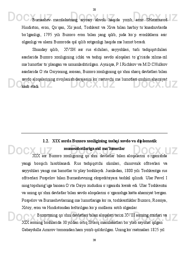   20
Burnashev   mamlakatning   siyosiy   ahvoli   haqida   yozib,   amir   SHoxmurod
Hindiston,   eron,   Qo`qan,   Xo`jand,   Toshkent   va   Xiva   bilan   harbiy   to`knashuvlarda
bo`lganligi,   1795   yili   Buxoro   eron   bilan   jang   qilib,   juda   ko`p   eronliklarni   asir
olganligi va ularni Buxoroda qul qilib sotganligi haqida ma`lumot beradi. 
Shunday   qilib,     XVSH   asr   rus   elchilari,   sayyohlari,   turli   tadqiqotchilari
asarlarida   Buxoro   xonligining   ichki   va   tashqi   savdo   aloqalari   to`g‘risida   xilma-xil
ma`lumotlar to`plangan va umumlashtirilgan. Ayniqsa, P.I.Richkov va M.D.CHulkov
asarlarida O`rta Osiyoning, asosan, Buxoro xonligining qo`shni sharq davlatlari bilan
savdo aloqalarining rivojlanish darajasini ko`rsatuvchi ma`lumotlari muhim ahamiyat
kasb etadi. 
 
 
 
 
 
 
1.2.   XIX asrda Buxoro xonligining tashqi savdo va diplomatik 
munosabatlariga oid ma’lumotlar  
XIX   asr   Buxoro   xonligining   qo`shni   davlatlar   bilan   aloqalarini   o`rganishda
yangi   bosqich   hisoblanadi.   Rus   tadqiqotchi   olimlari,   chinovnik   ofitserlari   va
sayyohlari yangi ma`lumotlar to`play boshlaydi. Jumladan, 1800 yili Toshkentga rus
ofitserlari   Pospelov   bilan   Burnashevning   ekspeditsiyasi   tashkil   qilindi.   Ular   Pavel   I
ning topshirig‘iga binoan O`rta Osiyo xududini o`rganishi kerak edi. Ular Toshkentni
va uning qo`shni davlatlar bilan savdo aloqalarini o`rganishga katta ahamiyat bergan.
Pospelov va Burnashevlarning ma`lumotlariga ko`ra, toshkentliklar Buxoro, Rossiya,
Xitoy, eron va Hindistondan keltirilgan ko`p mollarni sotib olganlar. 
Buxoroning qo`shni davlatlari bilan aloqalari tarixi XVIII asrning oxirlari va 
XIX asrning boshlarida 30 yildan ortiq SHarq mamlakatlari bo`ylab sayohat qilgan 
Gabaydulla Amirov tomonidan ham yozib qoldirilgan. Uning ko`rsatmalari 1825 yil 
20  
  