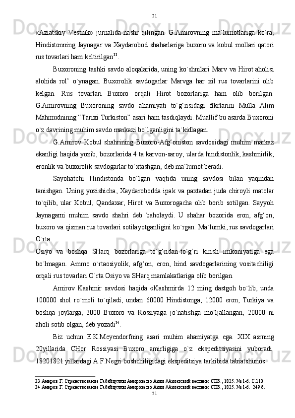   21
«Aziatskiy   Vestnik»   jurnalida   nashr   qilingan.   G.Amirovning   ma`lumotlariga   ko`ra,
Hindistonning Jaynagar va Xaydarobod shaharlariga buxoro va kobul mollari qatori
rus tovarlari ham keltirilgan 33
. 
Buxoroning tashki  savdo  aloqalarida, uning ko`shnilari  Marv  va Hirot  aholisi
alohida   rol’   o`ynagan.   Buxorolik   savdogarlar   Marvga   har   xil   rus   tovarlarini   olib
kelgan.   Rus   tovarlari   Buxoro   orqali   Hirot   bozorlariga   ham   olib   borilgan.
G.Amirovning   Buxoroning   savdo   ahamiyati   to`g‘risidagi   fikrlarini   Mulla   Alim
Mahmudninng “Tarixi Turkiston” asari ham tasdiqlaydi. Muallif bu asarda Buxoroni
o`z davrining muhim savdo markazi bo`lganligini ta`kidlagan.  
G.Amirov   Kobul   shahrining   Buxoro-Afg‘oniston   savdosidagi   muhim   markaz
ekanligi haqida yozib, bozorlarida 4 ta karvon-saroy, ularda hindistonlik, kashmirlik,
eronlik va buxorolik savdogarlar to`xtashgan, deb ma`lumot beradi. 
Sayohatchi   Hindistonda   bo`lgan   vaqtida   uning   savdosi   bilan   yaqindan
tanishgan.  Uning  yozishicha,  Xaydarobodda  ipak   va  paxtadan  juda  chiroyli   matolar
to`qilib,   ular   Kobul,   Qandaxar,   Hirot   va   Buxorogacha   olib   borib   sotilgan.   Sayyoh
Jaynagarni   muhim   savdo   shahri   deb   baholaydi.   U   shahar   bozorida   eron,   afg‘on,
buxoro va qisman rus tovarlari sotilayotganligini ko`rgan. Ma`lumki, rus savdogarlari
O`rta 
Osiyo   va   boshqa   SHarq   bozorlariga   to`g‘ridan-to`g‘ri   kirish   imkoniyatiga   ega
bo`lmagan.   Ammo   o`rtaosiyolik,   afg‘on,   eron,   hind   savdogarlarining   vositachiligi
orqali rus tovarlari O`rta Osiyo va SHarq mamlakatlariga olib borilgan. 
Amirov   Kashmir   savdosi   haqida   «Kashmirda   12   ming   dastgoh   bo`lib,   unda
100000   shol   ro`moli   to`qiladi,   undan   60000   Hindistonga,   12000   eron,   Turkiya   va
boshqa   joylarga,   3000   Buxoro   va   Rossiyaga   jo`natishga   mo`ljallangan,   20000   ni
aholi sotib olgan, deb yozadi 34
. 
Biz   uchun   E.K.Meyendorfning   asari   muhim   ahamiyatga   ega.   XIX   asrning
20yillarida   CHor   Rossiyasi   Buxoro   amirligiga   o`z   ekspeditsiyasini   yuboradi.
18201821 yillardagi A.F.Negri boshchiligidagi ekspeditsiya tarkibida tabiatshunos 
33  Амиров Г. Странствование Габайдуллы Амирова по Азии //Азиатский вестник. СПб., 1825. № 1-6. С.110. 
34  Амиров Г. Странствование Габайдуллы Амирова по Азии //Азиатский вестник. СПб., 1825. № 1-6.  249 б. 
21  
  