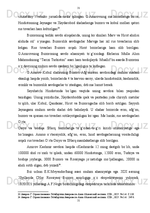 21
«Aziatskiy   Vestnik»   jurnalida   nashr   qilingan.   G.Amirovning   ma`lumotlariga   ko`ra,
Hindistonning Jaynagar va Xaydarobod shaharlariga buxoro va kobul mollari qatori
rus tovarlari ham keltirilgan 33
. 
Buxoroning tashki  savdo  aloqalarida, uning ko`shnilari  Marv  va Hirot  aholisi
alohida   rol’   o`ynagan.   Buxorolik   savdogarlar   Marvga   har   xil   rus   tovarlarini   olib
kelgan.   Rus   tovarlari   Buxoro   orqali   Hirot   bozorlariga   ham   olib   borilgan.
G.Amirovning   Buxoroning   savdo   ahamiyati   to`g‘risidagi   fikrlarini   Mulla   Alim
Mahmudninng “Tarixi Turkiston” asari ham tasdiqlaydi. Muallif bu asarda Buxoroni
o`z davrining muhim savdo markazi bo`lganligini ta`kidlagan.  
G.Amirov   Kobul   shahrining   Buxoro-Afg‘oniston   savdosidagi   muhim   markaz
ekanligi haqida yozib, bozorlarida 4 ta karvon-saroy, ularda hindistonlik, kashmirlik,
eronlik va buxorolik savdogarlar to`xtashgan, deb ma`lumot beradi. 
Sayohatchi   Hindistonda   bo`lgan   vaqtida   uning   savdosi   bilan   yaqindan
tanishgan.  Uning  yozishicha,  Xaydarobodda  ipak   va  paxtadan  juda  chiroyli   matolar
to`qilib,   ular   Kobul,   Qandaxar,   Hirot   va   Buxorogacha   olib   borib   sotilgan.   Sayyoh
Jaynagarni   muhim   savdo   shahri   deb   baholaydi.   U   shahar   bozorida   eron,   afg‘on,
buxoro va qisman rus tovarlari sotilayotganligini ko`rgan. Ma`lumki, rus savdogarlari
O`rta 
Osiyo   va   boshqa   SHarq   bozorlariga   to`g‘ridan-to`g‘ri   kirish   imkoniyatiga   ega
bo`lmagan.   Ammo   o`rtaosiyolik,   afg‘on,   eron,   hind   savdogarlarining   vositachiligi
orqali rus tovarlari O`rta Osiyo va SHarq mamlakatlariga olib borilgan. 
Amirov   Kashmir   savdosi   haqida   «Kashmirda   12   ming   dastgoh   bo`lib,   unda
100000   shol   ro`moli   to`qiladi,   undan   60000   Hindistonga,   12000   eron,   Turkiya   va
boshqa   joylarga,   3000   Buxoro   va   Rossiyaga   jo`natishga   mo`ljallangan,   20000   ni
aholi sotib olgan, deb yozadi 34
. 
Biz   uchun   E.K.Meyendorfning   asari   muhim   ahamiyatga   ega.   XIX   asrning
20yillarida   CHor   Rossiyasi   Buxoro   amirligiga   o`z   ekspeditsiyasini   yuboradi.
18201821 yillardagi A.F.Negri boshchiligidagi ekspeditsiya tarkibida tabiatshunos 
33  Амиров Г. Странствование Габайдуллы Амирова по Азии //Азиатский вестник. СПб., 1825. № 1-6. С.110. 
34  Амиров Г. Странствование Габайдуллы Амирова по Азии //Азиатский вестник. СПб., 1825. № 1-6.  249 б. 
21