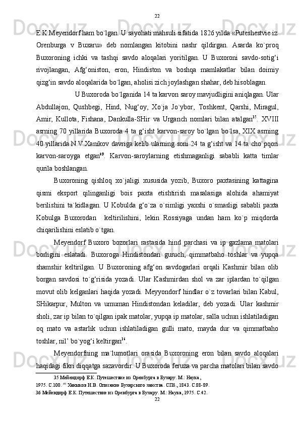   22
E.K.Meyendorf ham bo`lgan. U sayohati mahsuli sifatida 1826 yilda «Puteshestvie iz
Orenburga   v   Buxaru»   deb   nomlangan   kitobini   nashr   qildirgan.   Asarda   ko`proq
Buxoroning   ichki   va   tashqi   savdo   aloqalari   yoritilgan.   U   Buxoroni   savdo-sotig‘i
rivojlangan,   Afg‘oniston,   eron,   Hindiston   va   boshqa   mamlakatlar   bilan   doimiy
qizg‘in savdo aloqalarida bo`lgan, aholisi zich joylashgan shahar, deb hisoblagan. 
U Buxoroda bo`lganida 14 ta karvon saroy mavjudligini aniqlagan. Ular 
Abdullajon,   Qushbegi,   Hind,   Nug‘oy,   Xo`ja   Jo`ybor,   Toshkent,   Qarshi,   Miragul,
Amir,   Kullota,   Fishana,   Dankulla-SHir   va   Urganch   nomlari   bilan   atalgan 35
.   XVIII
asrning 70  yillarida  Buxoroda  4 ta  g‘isht  karvon-saroy bo`lgan bo`lsa,  XIX asrning
40 yillarida N.V.Xanikov davriga kelib ularning soni 24 ta g‘isht va 14 ta cho`pqori
karvon-saroyga   etgan 49
.   Karvon-saroylarning   etishmaganligi   sababli   katta   timlar
qurila boshlangan. 
Buxoroning   qishloq   xo`jaligi   xususida   yozib,   Buxoro   paxtasining   kattagina
qismi   eksport   qilinganligi   bois   paxta   etishtirish   masalasiga   alohida   ahamiyat
berilishini   ta`kidlagan.   U   Kobulda   g‘o`za   o`simligi   yaxshi   o`smasligi   sababli   paxta
Kobulga   Buxorodan     keltirilishini,   lekin   Rossiyaga   undan   ham   ko`p   miqdorda
chiqarilishini eslatib o`tgan.  
Meyendorf   Buxoro   bozorlari   rastasida   hind   parchasi   va   ip   gazlama   matolari
borligini   eslatadi.   Buxoroga   Hindistondan   guruch,   qimmatbaho   toshlar   va   yupqa
shamshir   keltirilgan.   U   Buxoroning   afg‘on   savdogarlari   orqali   Kashmir   bilan   olib
borgan   savdosi   to`g‘risida   yozadi.   Ular   Kashmirdan   shol   va   zar   iplardan   to`qilgan
movut  olib kelganlari  haqida  yozadi. Meyyondorf  hindlar  o`z tovarlari  bilan Kabul,
SHikarpur,   Multon   va   umuman   Hindistondan   keladilar,   deb   yozadi.   Ular   kashmir
sholi, zar ip bilan to`qilgan ipak matolar, yupqa ip matolar, salla uchun ishlatiladigan
oq   mato   va   astarlik   uchun   ishlatiladigan   gulli   mato,   mayda   dur   va   qimmatbaho
toshlar, nil’ bo`yog‘i keltirgan 36
.  
Meyendorfning   ma`lumotlari   orasida   Buxoroning   eron   bilan   savdo   aloqalari
haqidagi fikri diqqatga sazavordir. U Buxoroda feruza va parcha matolari bilan savdo
35  Мейендорф Е.К. Путешествие из Оренбурга в Бухару. М.: Наука, 
1975. С.100.  49
 Ханыков Н.В. Описание Бухарского ханства. СПб., 1843. С.88-89. 
36  Мейендорф Е.К. Путешествие из Оренбурга в Бухару. М.: Наука, 1975. С.42. 
22  
  