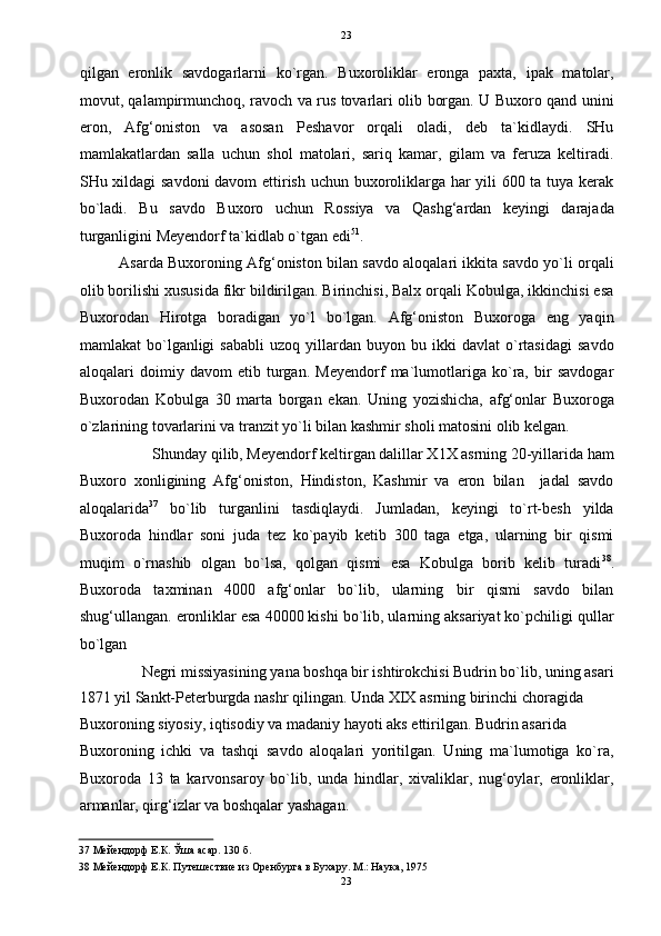   23
qilgan   eronlik   savdogarlarni   ko`rgan.   Buxoroliklar   eronga   paxta,   ipak   matolar,
movut, qalampirmunchoq, ravoch va rus tovarlari olib borgan. U Buxoro qand unini
eron,   Afg‘oniston   va   asosan   Peshavor   orqali   oladi,   deb   ta`kidlaydi.   SHu
mamlakatlardan   salla   uchun   shol   matolari,   sariq   kamar,   gilam   va   feruza   keltiradi.
SHu xildagi savdoni davom ettirish uchun buxoroliklarga har yili 600 ta tuya kerak
bo`ladi.   Bu   savdo   Buxoro   uchun   Rossiya   va   Qashg‘ardan   keyingi   darajada
turganligini Meyendorf ta`kidlab o`tgan edi 51
. 
Asarda Buxoroning Afg‘oniston bilan savdo aloqalari ikkita savdo yo`li orqali
olib borilishi xususida fikr bildirilgan. Birinchisi, Balx orqali Kobulga, ikkinchisi esa
Buxorodan   Hirotga   boradigan   yo`l   bo`lgan.   Afg‘oniston   Buxoroga   eng   yaqin
mamlakat   bo`lganligi   sababli   uzoq  yillardan  buyon   bu  ikki   davlat   o`rtasidagi   savdo
aloqalari   doimiy   davom   etib   turgan.   Meyendorf   ma`lumotlariga   ko`ra,   bir   savdogar
Buxorodan   Kobulga   30   marta   borgan   ekan.   Uning   yozishicha,   afg‘onlar   Buxoroga
o`zlarining tovarlarini va tranzit yo`li bilan kashmir sholi matosini olib kelgan. 
Shunday qilib, Meyendorf keltirgan dalillar X1X asrning 20-yillarida ham 
Buxoro   xonligining   Afg‘oniston,   Hindiston,   Kashmir   va   eron   bilan     jadal   savdo
aloqalarida 37
  bo`lib   turganlini   tasdiqlaydi.   Jumladan,   keyingi   to`rt-besh   yilda
Buxoroda   hindlar   soni   juda   tez   ko`payib   ketib   300   taga   etga,   ularning   bir   qismi
muqim   o`rnashib   olgan   bo`lsa,   qolgan   qismi   esa   Kobulga   borib   kelib   turadi 38
.
Buxoroda   taxminan   4000   afg‘onlar   bo`lib,   ularning   bir   qismi   savdo   bilan
shug‘ullangan. eronliklar esa 40000 kishi bo`lib, ularning aksariyat ko`pchiligi qullar
bo`lgan 
Negri missiyasining yana boshqa bir ishtirokchisi Budrin bo`lib, uning asari 
1871 yil Sankt-Peterburgda nashr qilingan. Unda XIX asrning birinchi choragida 
Buxoroning siyosiy, iqtisodiy va madaniy hayoti aks ettirilgan. Budrin asarida 
Buxoroning   ichki   va   tashqi   savdo   aloqalari   yoritilgan.   Uning   ma`lumotiga   ko`ra,
Buxoroda   13   ta   karvonsaroy   bo`lib,   unda   hindlar,   xivaliklar,   nug‘oylar,   eronliklar,
armanlar, qirg‘izlar va boshqalar yashagan. 
37  Мейендорф Е.К. Ўша асар. 130 б. 
38  Мейендорф Е.К. Путешествие из Оренбурга в Бухару. М.: Наука, 1975 
23  
  