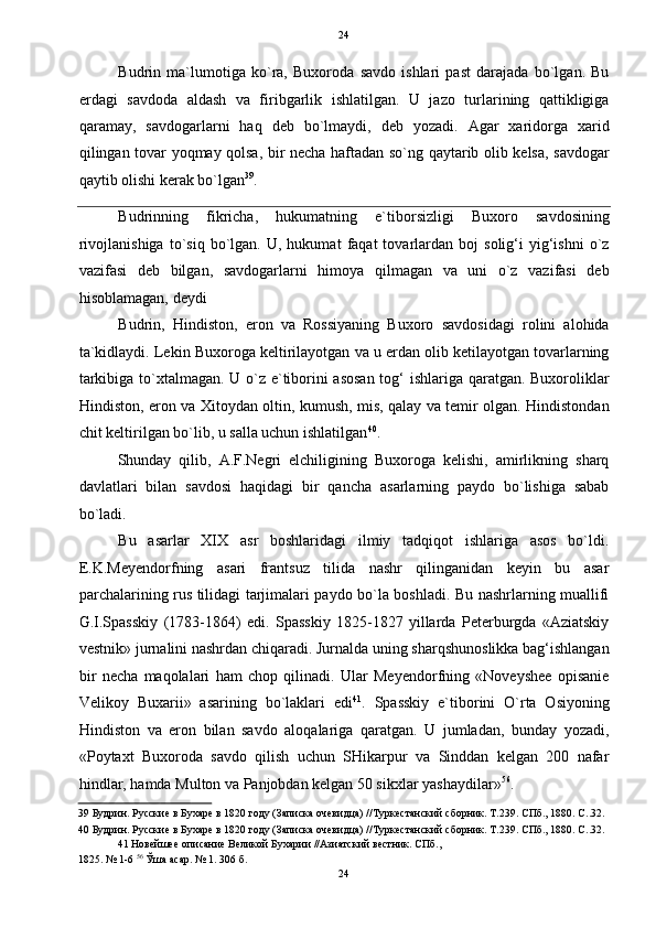   24
Budrin   ma`lumotiga   ko`ra,   Buxoroda   savdo   ishlari   past   darajada   bo`lgan.   Bu
erdagi   savdoda   aldash   va   firibgarlik   ishlatilgan.   U   jazo   turlarining   qattikligiga
qaramay,   savdogarlarni   haq   deb   bo`lmaydi,   deb   yozadi.   Agar   xaridorga   xarid
qilingan tovar yoqmay qolsa, bir necha haftadan so`ng qaytarib olib kelsa, savdogar
qaytib olishi kerak bo`lgan 39
.  
Budrinning   fikricha,   hukumatning   e`tiborsizligi   Buxoro   savdosining
rivojlanishiga   to`siq   bo`lgan.   U,  hukumat   faqat   tovarlardan  boj   solig‘i   yig‘ishni   o`z
vazifasi   deb   bilgan,   savdogarlarni   himoya   qilmagan   va   uni   o`z   vazifasi   deb
hisoblamagan, deydi 
Budrin,   Hindiston,   eron   va   Rossiyaning   Buxoro   savdosidagi   rolini   alohida
ta`kidlaydi. Lekin Buxoroga keltirilayotgan va u erdan olib ketilayotgan tovarlarning
tarkibiga to`xtalmagan. U o`z e`tiborini asosan tog‘ ishlariga qaratgan. Buxoroliklar
Hindiston, eron va Xitoydan oltin, kumush, mis, qalay va temir olgan. Hindistondan
chit keltirilgan bo`lib, u salla uchun ishlatilgan 40
.   
  Shunday   qilib,   A.F.Negri   elchiligining   Buxoroga   kelishi,   amirlikning   sharq
davlatlari   bilan   savdosi   haqidagi   bir   qancha   asarlarning   paydo   bo`lishiga   sabab
bo`ladi. 
Bu   asarlar   XIX   asr   boshlaridagi   ilmiy   tadqiqot   ishlariga   asos   bo`ldi.
E.K.Meyendorfning   asari   frantsuz   tilida   nashr   qilinganidan   keyin   bu   asar
parchalarining rus tilidagi tarjimalari paydo bo`la boshladi. Bu nashrlarning muallifi
G.I.Spasskiy   (1783-1864)   edi.   Spasskiy   1825-1827   yillarda   Peterburgda   «Aziatskiy
vestnik» jurnalini nashrdan chiqaradi. Jurnalda uning sharqshunoslikka bag‘ishlangan
bir   necha   maqolalari   ham   chop   qilinadi.   Ular   Meyendorfning   «Noveyshee   opisanie
Velikoy   Buxarii»   asarining   bo`laklari   edi 41
.   Spasskiy   e`tiborini   O`rta   Osiyoning
Hindiston   va   eron   bilan   savdo   aloqalariga   qaratgan.   U   jumladan,   bunday   yozadi,
«Poytaxt   Buxoroda   savdo   qilish   uchun   SHikarpur   va   Sinddan   kelgan   200   nafar
hindlar, hamda Multon va Panjobdan kelgan 50 sikxlar yashaydilar» 56
. 
39  Будрин. Русские в Бухаре в 1820 году (Записка очевидца) //Туркестанский сборник. Т.239. СПб., 1880. C..32. 
40  Будрин. Русские в Бухаре в 1820 году (Записка очевидца) //Туркестанский сборник. Т.239. СПб., 1880. C..32. 
41  Новейшее описание Великой Бухарии //Азиатский вестник. СПб., 
1825. № 1-6  56
 Ўша асар. № 1. 306 б. 
24  
  