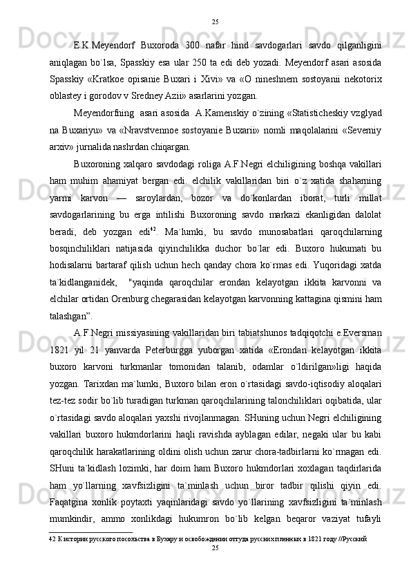   25
E.K.Meyendorf   Buxoroda   300   nafar   hind   savdogarlari   savdo   qilganligini
aniqlagan   bo`lsa,   Spasskiy   esa   ular   250   ta  edi   deb   yozadi.  Meyendorf   asari   asosida
Spasskiy   «Kratkoe   opisanie   Buxari   i   Xivi»   va   «O   nineshnem   sostoyanii   nekotorix
oblastey i gorodov v Sredney Azii» asarlarini yozgan. 
Meyendorfning   asari asosida   A.Kamenskiy o`zining «Statisticheskiy vzglyad
na   Buxariyu»   va   «Nravstvennoe   sostoyanie   Buxarii»   nomli   maqolalarini   «Severniy
arxiv» jurnalida nashrdan chiqargan. 
Buxoroning xalqaro savdodagi  roliga A.F.Negri elchiligining boshqa  vakillari
ham   muhim   ahamiyat   bergan   edi.   elchilik   vakillaridan   biri   o`z   xatida   shaharning
yarmi   karvon   —   saroylardan,   bozor   va   do`konlardan   iborat,   turli   millat
savdogarlarining   bu   erga   intilishi   Buxoroning   savdo   markazi   ekanligidan   dalolat
beradi,   deb   yozgan   edi 42
.   Ma`lumki,   bu   savdo   munosabatlari   qaroqchilarning
bosqinchiliklari   natijasida   qiyinchilikka   duchor   bo`lar   edi.   Buxoro   hukumati   bu
hodisalarni   bartaraf   qilish   uchun   hech   qanday   chora   ko`rmas   edi.   Yuqoridagi   xatda
ta`kidlanganidek,     "yaqinda   qaroqchilar   erondan   kelayotgan   ikkita   karvonni   va
elchilar ortidan Orenburg chegarasidan kelayotgan karvonning kattagina qismini ham
talashgan”. 
A.F.Negri missiyasining vakillaridan biri tabiatshunos tadqiqotchi e.Eversman
1821   yil   21   yanvarda   Peterburgga   yuborgan   xatida   «Erondan   kelayotgan   ikkita
buxoro   karvoni   turkmanlar   tomonidan   talanib,   odamlar   o`ldirilgan»ligi   haqida
yozgan. Tarixdan ma`lumki, Buxoro bilan eron o`rtasidagi  savdo-iqtisodiy aloqalari
tez-tez sodir bo`lib turadigan turkman qaroqchilarining talonchiliklari oqibatida, ular
o`rtasidagi savdo aloqalari yaxshi rivojlanmagan. SHuning uchun Negri elchiligining
vakillari   buxoro   hukmdorlarini   haqli   ravishda   ayblagan   edilar,   negaki   ular   bu   kabi
qaroqchilik harakatlarining oldini olish uchun zarur chora-tadbirlarni ko`rmagan edi.
SHuni   ta`kidlash   lozimki,   har   doim   ham   Buxoro   hukmdorlari   xoxlagan   taqdirlarida
ham   yo`llarning   xavfsizligini   ta`minlash   uchun   biror   tadbir   qilishi   qiyin   edi.
Faqatgina   xonlik   poytaxti   yaqinlaridagi   savdo   yo`llarining   xavfsizligini   ta`minlash
mumkindir,   ammo   xonlikdagi   hukumron   bo`lib   kelgan   beqaror   vaziyat   tufayli
42  К истории русского посольства в Бухару и освобождении оттуда русских пленных в 1821 году //Русский 
25  
  