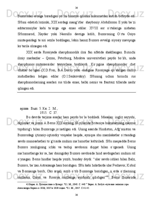   26
Buxorodan eronga boradigan yo`lni himoya qilishni hukumatdan kutish befoyda edi.
SHuni eslatish lozimki, XIX asrdagi mang‘itlar  shayboniy Abdulloxon II yoki ba`zi
ashtarxoniylar   kabi   ta`sirga   ega   emas   edilar.   XVIII   asr   o`rtalariga   nisbatan
SHoxmurod,   Xaydar   yoki   Nasrullo   davriga   kelib,   Buxoroning   O`rta   Osiyo
mintaqasidagi ta`siri sezila boshlagan, lekin hanuz Buxoro avvalgi siyosiy mavqeiga
ko`tarila olmagan edi. 
XIX   asrda   Rossiyada   sharqshunoslik   ilmi   fan   sifatida   shakllangan.   Birinchi
ilmiy   markazlar   –   Qozon,   Peterburg,   Moskva   universitetlari   paydo   bo`lib,   unda
sharqshunos   mutaxassislar     tayyorlana     boshlaydi.     Ko`pgina     sharqshunoslar     chet
elliklar   bo`lgan   (X.D.Fren,   B.A.Dorn)   yoki   endigina   Rossiyaga   qo`shilgan   milliy
xududlardan   kelgan   edilar   (O.I.Senkovskiy).   SHuning   uchun   birinchi   rus
sharqshunoslarining   asarlari   rus   tilida   emas,   balki   nemis   va   frantsuz   tillarida   nashr
qilingan edi. 
архив.  Вып. 5. Кн..2.  М.,
1915.  C. 37. 
Bu davrda tarjima asarlar ham paydo bo`la boshladi. Masalan:  ingliz sayyohi,
diplomat va josusi A.Berns XIX asrning 30-yillarida Britaniya hukumatining maxsus
topshirig‘i  bilan Buxoroga jo`natilgan edi. Uning asarida Hindiston,  Afg‘oniston va
Buxorodagi   ijtimoiy-iqtisodiy   voqealar   haqida,   ayniqsa   shu   mamlakatlar   o`rtasidagi
savdo munosabatlari to`g‘risida muhim ma`lumotlar keltiriladi. SHu maqsadda Berns
Buxoro   xonligining   ichki   va   tashqi   savdosini   diqqat   bilan   o`rganadi.   Uning
ma`lumotlariga ko`ra, har doimgiday Buxoro savdosida hind savdogarlari muhim rol
o`ynagan. Berns hindlar haqida yozib, bunday deydi: “ular savdo ishlari bilan Balx,
Buxoro, ba`zan Astraxanga ham borishgan. SHu kabi holatlarda ular Peshavor, Kobul
va   Bomianga   borib,   Oks   orqali   suzib   o`tib   Buxoroga   borishgan,   u   erda   o`zlarining
mollarini   Osiyo   va   Rossiya   mollariga   ayirbosh   qilishgan” 43
.   Berns   Buxoroda
43  Борнс А. Путешествие в Бухару. Ч.1. М., 1848. С. 448  59
 Борнс А. Кабул –путевые записки сэра 
Александра Борнса в 1836; 1837 и 1838 годах. Ч.1. М., 1847. C.41-42. 
 
26  
  