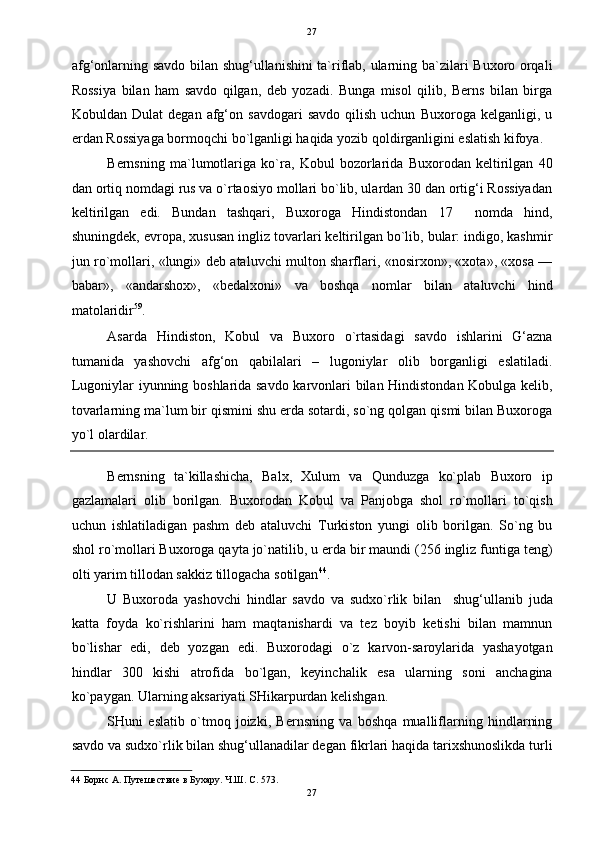   27
afg‘onlarning savdo bilan shug‘ullanishini  ta`riflab, ularning ba`zilari Buxoro orqali
Rossiya   bilan   ham   savdo   qilgan,   deb   yozadi.   Bunga   misol   qilib,   Berns   bilan   birga
Kobuldan  Dulat   degan   afg‘on   savdogari   savdo   qilish   uchun   Buxoroga   kelganligi,  u
erdan Rossiyaga bormoqchi bo`lganligi haqida yozib qoldirganligini eslatish kifoya. 
Bernsning   ma`lumotlariga   ko`ra,   Kobul   bozorlarida   Buxorodan   keltirilgan   40
dan ortiq nomdagi rus va o`rtaosiyo mollari bo`lib, ulardan 30 dan ortig‘i Rossiyadan
keltirilgan   edi.   Bundan   tashqari,   Buxoroga   Hindistondan   17     nomda   hind,
shuningdek, evropa, xususan ingliz tovarlari keltirilgan bo`lib, bular: indigo, kashmir
jun ro`mollari, «lungi» deb ataluvchi multon sharflari, «nosirxon», «xota», «xosa —
babar»,   «andarshox»,   «bedalxoni»   va   boshqa   nomlar   bilan   ataluvchi   hind
matolaridir 59
. 
Asarda   Hindiston,   Kobul   va   Buxoro   o`rtasidagi   savdo   ishlarini   G‘azna
tumanida   yashovchi   afg‘on   qabilalari   –   lugoniylar   olib   borganligi   eslatiladi.
Lugoniylar iyunning boshlarida savdo karvonlari bilan Hindistondan Kobulga kelib,
tovarlarning ma`lum bir qismini shu erda sotardi, so`ng qolgan qismi bilan Buxoroga
yo`l olardilar. 
Bernsning   ta`killashicha,   Balx,   Xulum   va   Qunduzga   ko`plab   Buxoro   ip
gazlamalari   olib   borilgan.   Buxorodan   Kobul   va   Panjobga   shol   ro`mollari   to`qish
uchun   ishlatiladigan   pashm   deb   ataluvchi   Turkiston   yungi   olib   borilgan.   So`ng   bu
shol ro`mollari Buxoroga qayta jo`natilib, u erda bir maundi (256 ingliz funtiga teng)
olti yarim tillodan sakkiz tillogacha sotilgan 44
. 
U   Buxoroda   yashovchi   hindlar   savdo   va   sudxo`rlik   bilan     shug‘ullanib   juda
katta   foyda   ko`rishlarini   ham   maqtanishardi   va   tez   boyib   ketishi   bilan   mamnun
bo`lishar   edi,   deb   yozgan   edi.   Buxorodagi   o`z   karvon-saroylarida   yashayotgan
hindlar   300   kishi   atrofida   bo`lgan,   keyinchalik   esa   ularning   soni   anchagina
ko`paygan. Ularning aksariyati SHikarpurdan kelishgan. 
SHuni   eslatib   o`tmoq   joizki,   Bernsning   va   boshqa   mualliflarning   hindlarning
savdo va sudxo`rlik bilan shug‘ullanadilar degan fikrlari haqida tarixshunoslikda turli
44  Борнс А. Путешествие в Бухару. Ч.Ш. C. 573. 
27  
  