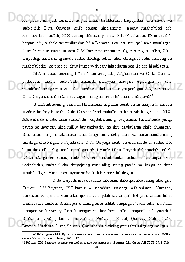   28
xil   qarash   mavjud.   Birinchi   nuqtai   nazar   tarafdorlari,   haqiqatdan   ham   savdo   va
sudxo`rlik   O`rta   Osiyoga   kelib   qolgan   hindlarning     asosiy   mashg‘uloti   deb
xisoblovchilar bo`lib, X1X asrning ikkinchi  yarmida P.I.Nebol’sin bu fikrni asoslab
bergan   edi,   o`zbek   tarixchilaridan   M.A.Boboxo`jaev   esa   uni   qo`llab-quvvatlagan.
Ikkinchi   nuqtai   nazar   tarixchi   G.M.Dmitriev   tamonidan   ilgari   surilgan   bo`lib,   O`rta
Osiyodagi hindlarning savdo sudxo`rlikdagi rolini inkor etmagan holda, ularning bu
mashg‘ulotini  ko`proq ob`ektiv ijtimoiy-siyosiy faktorlarga bog‘liq deb hisoblagan. 
M.A.Boboxo`jaevning   ta`biri   bilan   aytganda,   Afg‘oniston   va   O`rta   Osiyoda
yashovchi   hindlar   sudxo`rlik   ishlarida   muayyan   mavqeni   egallagan   va   ular
mamlakatlarning   ichki   va   tashqi   savdosida   katta   rol’   o`ynaganligini   Afg‘oniston   va
O`rta Osiyo shaharlaridagi savdogarlarning milliy tarkibi ham tasdiqlaydi 45
. 
G.L.Dmitrievning fikricha, Hindistonni inglizlar bosib olishi natijasida karvon
savdosi   kuchayib   ketib,   O`rta   Osiyoda   hind   mahallalari   ko`payib   ketgan   edi.   XIX-
XX   asrlarda   mustamlaka   sharoitida     kapitalizmning   rivojlanishi   Hindistonda   yangi
paydo   bo`layotgan   hind   milliy   burjuaziyasini   qo`shni   davlatlarga   siqib   chiqargan.
SHu   bilan   birga   mustamlaka   talonchiligi   hind   dehqonlari   va   hunarmandlarining
sinishiga olib kelgan. Natijada ular O`rta Osiyoga kelib, bu erda savdo va sudxo`rlik
bilan shug‘ullanishga majbur bo`lgan edi. CHunki O`rta Osiyoda dehqonchilik qilish
uchun   ularga   er   etmas,   sudxo`rlik   esa   musulmonlar   uchun   ta`qiqlangan   edi,
ikkinchidan,   sudxo`rlikka   ehtiyojning   mavjudligi   uning   paydo   bo`lishiga   ob`ektiv
sabab bo`lgan. Hindlar esa aynan sudxo`rlik bozorini to`ldirgan.  
O`rta Osiyoda asosan sudxo`rlik bilan shikarpurliklar shug‘ullangan. 
Tarixchi   I.M.Reysner,   “SHikarpur   –   avloddan   avlodga   Afg‘oniston,   Xuroson,
Turkiston va qisman  eron bilan  qizgin va foydali  savdo  qilib kelgan odamlari  bilan
faxrlanishi  mumkin. SHikarpur o`zining biror ishlab chiqargan tovari bilan maqtana
olmagan   va   karvon   yo`llari   kesishgan   markaz   ham   bo`la   olmagan”,   deb   yozadi 46
.
SHikarpur   savdogarlari   va   sudxo`rlari   Peshavor,   Kobul,   Qunduz,   Xulm,   Balx,
Buxoro, Mashhad, Hirot, Seiston, Qandahorda o`zining gumashtalariga ega bo`lgan. 
45  Бабаходжаев М.А. Русско-афганские торгово-экономические отношения во второй половине XVIII-
начало ХХ вв.. Ташкент: Наука, 1965.C. 17 
46  Рейснер И.М. Развитие феодализма и образование государства у афганцев. М.: Изд-во АН СССР, 1954. С.66. 
28  
  