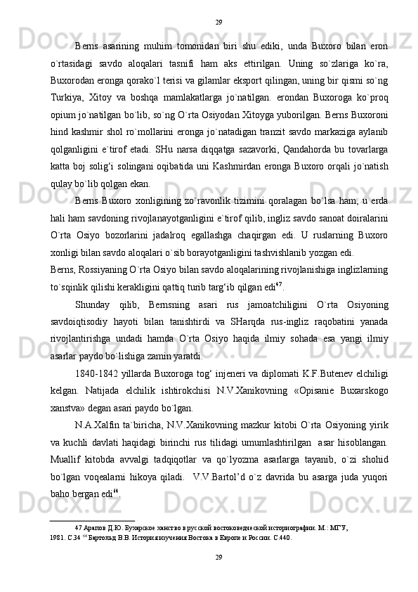   29
Berns   asarining   muhim   tomonidan   biri   shu   ediki,   unda   Buxoro   bilan   eron
o`rtasidagi   savdo   aloqalari   tasnifi   ham   aks   ettirilgan.   Uning   so`zlariga   ko`ra,
Buxorodan eronga qorako`l terisi va gilamlar eksport qilingan, uning bir qismi so`ng
Turkiya,   Xitoy   va   boshqa   mamlakatlarga   jo`natilgan.   erondan   Buxoroga   ko`proq
opium jo`natilgan bo`lib, so`ng O`rta Osiyodan Xitoyga yuborilgan. Berns Buxoroni
hind kashmir  shol  ro`mollarini  eronga  jo`natadigan tranzit  savdo  markaziga  aylanib
qolganligini   e`tirof   etadi.   SHu   narsa   diqqatga   sazavorki,   Qandahorda   bu   tovarlarga
katta boj  solig‘i  solingani  oqibatida uni  Kashmirdan eronga Buxoro orqali  jo`natish
qulay bo`lib qolgan ekan. 
Berns   Buxoro   xonligining   zo`ravonlik   tizimini   qoralagan   bo`lsa   ham,   u   erda
hali ham savdoning rivojlanayotganligini e`tirof qilib, ingliz savdo sanoat doiralarini
O`rta   Osiyo   bozorlarini   jadalroq   egallashga   chaqirgan   edi.   U   ruslarning   Buxoro
xonligi bilan savdo aloqalari o`sib borayotganligini tashvishlanib yozgan edi. 
Berns, Rossiyaning O`rta Osiyo bilan savdo aloqalarining rivojlanishiga inglizlarning
to`sqinlik qilishi kerakligini qattiq turib targ‘ib qilgan edi 47
. 
Shunday   qilib,   Bernsning   asari   rus   jamoatchiligini   O`rta   Osiyoning
savdoiqtisodiy   hayoti   bilan   tanishtirdi   va   SHarqda   rus-ingliz   raqobatini   yanada
rivojlantirishga   undadi   hamda   O`rta   Osiyo   haqida   ilmiy   sohada   esa   yangi   ilmiy
asarlar paydo bo`lishiga zamin yaratdi. 
1840-1842 yillarda Buxoroga tog‘ injeneri va diplomati K.F.Butenev elchiligi
kelgan.   Natijada   elchilik   ishtirokchisi   N.V.Xanikovning   «Opisanie   Buxarskogo
xanstva» degan asari paydo bo`lgan. 
N.A.Xalfin   ta`biricha,   N.V.Xanikovning   mazkur   kitobi   O`rta   Osiyoning   yirik
va   kuchli   davlati   haqidagi   birinchi   rus   tilidagi   umumlashtirilgan     asar   hisoblangan.
Muallif   kitobda   avvalgi   tadqiqotlar   va   qo`lyozma   asarlarga   tayanib,   o`zi   shohid
bo`lgan   voqealarni   hikoya   qiladi.     V.V.Bartol’d   o`z   davrida   bu   asarga   juda   yuqori
baho bergan edi 64
. 
47  Арапов Д.Ю. Бухарское ханство в русской востоковедческой историографии. М.: МГУ, 
1981. С.34  64
 Бартольд В.В. История изучения Востока в Европе и России. С.440. 
 
29  
  