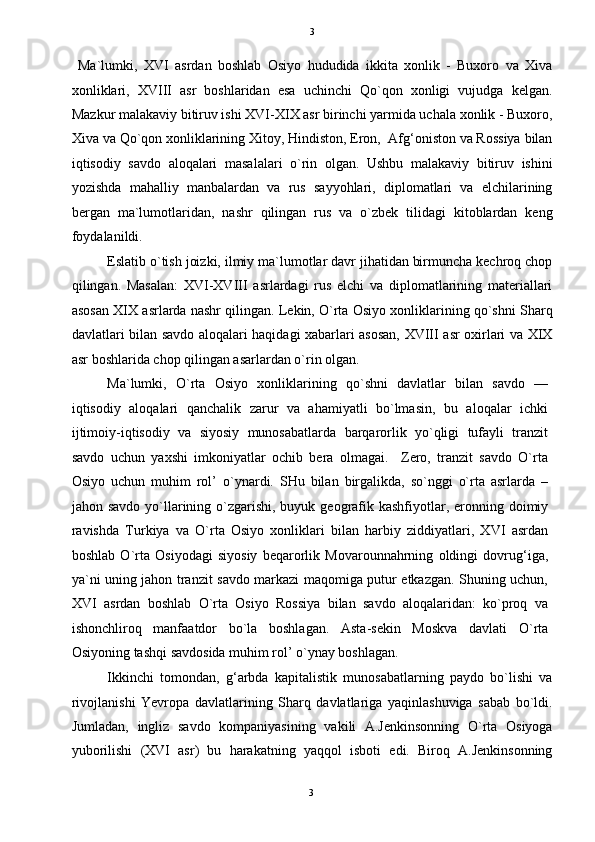   3
  Ma`lumki,   XVI   asrdan   boshlab   Osiyo   hududida   ikkita   xonlik   -   Buxoro   va   Xiva
xonliklari,   XVIII   asr   boshlaridan   esa   uchinchi   Qo`qon   xonligi   vujudga   kelgan.
Mazkur malakaviy bitiruv ishi XVI-XIX asr birinchi yarmida uchala xonlik - Buxoro,
Xiva va Qo`qon xonliklarining Xitoy, Hindiston, Eron,  Afg‘oniston va Rossiya bilan
iqtisodiy   savdo   aloqalari   masalalari   o`rin   olgan.   Ushbu   malakaviy   bitiruv   ishini
yozishda   mahalliy   manbalardan   va   rus   sayyohlari,   diplomatlari   va   elchilarining
bergan   ma`lumotlaridan,   nashr   qilingan   rus   va   o`zbek   tilidagi   kitoblardan   keng
foydalanildi. 
Eslatib o`tish joizki, ilmiy ma`lumotlar davr jihatidan birmuncha kechroq chop
qilingan.   Masalan:   XVI-XVIII   asrlardagi   rus   elchi   va   diplomatlarining   materiallari
asosan XIX asrlarda nashr qilingan. Lekin, O`rta Osiyo xonliklarining qo`shni Sharq
davlatlari bilan savdo aloqalari haqidagi xabarlari asosan, XVIII asr oxirlari va XIX
asr boshlarida chop qilingan asarlardan o`rin olgan. 
Ma`lumki,   O`rta   Osiyo   xonliklarining   qo`shni   davlatlar   bilan   savdo   —
iqtisodiy   aloqalari   qanchalik   zarur   va   ahamiyatli   bo`lmasin,   bu   aloqalar   ichki
ijtimoiy-iqtisodiy   va   siyosiy   munosabatlarda   barqarorlik   yo`qligi   tufayli   tranzit
savdo   uchun   yaxshi   imkoniyatlar   ochib   bera   olmagai.     Zero,   tranzit   savdo   O`rta
Osiyo   uchun   muhim   rol’   o`ynardi.   SHu   bilan   birgalikda,   so`nggi   o`rta   asrlarda   –
jahon savdo  yo`llarining o`zgarishi, buyuk geografik kashfiyotlar, eronning doimiy
ravishda   Turkiya   va   O`rta   Osiyo   xonliklari   bilan   harbiy   ziddiyatlari,   XVI   asrdan
boshlab   O`rta   Osiyodagi   siyosiy   beqarorlik   Movarounnahrning   oldingi   dovrug‘iga,
ya`ni uning jahon tranzit savdo markazi maqomiga putur etkazgan. Shuning uchun,
XVI   asrdan   boshlab   O`rta   Osiyo   Rossiya   bilan   savdo   aloqalaridan:   ko`proq   va
ishonchliroq   manfaatdor   bo`la   boshlagan.   Asta-sekin   Moskva   davlati   O`rta
Osiyoning tashqi savdosida muhim rol’ o`ynay boshlagan. 
Ikkinchi   tomondan,   g‘arbda   kapitalistik   munosabatlarning   paydo   bo`lishi   va
rivojlanishi   Yevropa   davlatlarining   Sharq   davlatlariga   yaqinlashuviga   sabab   bo`ldi.
Jumladan,   ingliz   savdo   kompaniyasining   vakili   A.Jenkinsonning   O`rta   Osiyoga
yuborilishi   (XVI   asr)   bu   harakatning   yaqqol   isboti   edi.   Biroq   A.Jenkinsonning
3  
  