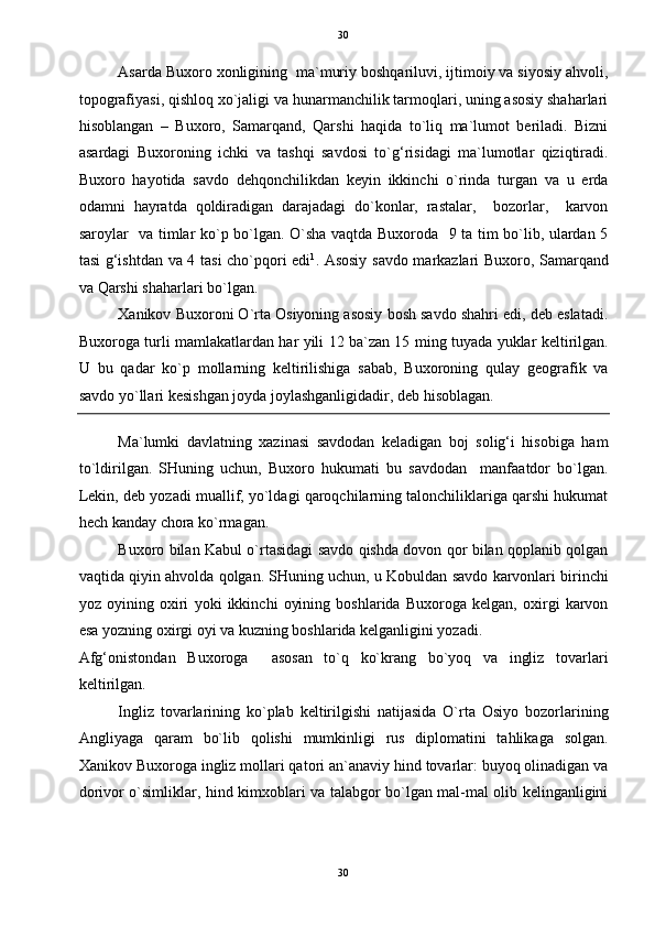   30
Asarda Buxoro xonligining  ma`muriy boshqariluvi, ijtimoiy va siyosiy ahvoli,
topografiyasi, qishloq xo`jaligi va hunarmanchilik tarmoqlari, uning asosiy shaharlari
hisoblangan   –   Buxoro,   Samarqand,   Qarshi   haqida   to`liq   ma`lumot   beriladi.   Bizni
asardagi   Buxoroning   ichki   va   tashqi   savdosi   to`g‘risidagi   ma`lumotlar   qiziqtiradi.
Buxoro   hayotida   savdo   dehqonchilikdan   keyin   ikkinchi   o`rinda   turgan   va   u   erda
odamni   hayratda   qoldiradigan   darajadagi   do`konlar,   rastalar,     bozorlar,     karvon
saroylar   va timlar ko`p bo`lgan. O`sha vaqtda Buxoroda   9 ta tim bo`lib, ulardan 5
tasi g‘ishtdan va 4 tasi cho`pqori edi 1
. Asosiy savdo markazlari Buxoro, Samarqand
va Qarshi shaharlari bo`lgan. 
Xanikov Buxoroni O`rta Osiyoning asosiy bosh savdo shahri edi, deb eslatadi.
Buxoroga turli mamlakatlardan har yili 12 ba`zan 15 ming tuyada yuklar keltirilgan.
U   bu   qadar   ko`p   mollarning   keltirilishiga   sabab,   Buxoroning   qulay   geografik   va
savdo yo`llari kesishgan joyda joylashganligidadir, deb hisoblagan. 
Ma`lumki   davlatning   xazinasi   savdodan   keladigan   boj   solig‘i   hisobiga   ham
to`ldirilgan.   SHuning   uchun,   Buxoro   hukumati   bu   savdodan     manfaatdor   bo`lgan.
Lekin, deb yozadi muallif, yo`ldagi qaroqchilarning talonchiliklariga qarshi hukumat
hech kanday chora ko`rmagan. 
Buxoro bilan Kabul o`rtasidagi savdo qishda dovon qor bilan qoplanib qolgan
vaqtida qiyin ahvolda qolgan. SHuning uchun, u Kobuldan savdo karvonlari birinchi
yoz   oyining   oxiri   yoki   ikkinchi   oyining   boshlarida   Buxoroga   kelgan,   oxirgi   karvon
esa yozning oxirgi oyi va kuzning boshlarida kelganligini yozadi. 
Afg‘onistondan   Buxoroga     asosan   to`q   ko`krang   bo`yoq   va   ingliz   tovarlari
keltirilgan. 
Ingliz   tovarlarining   ko`plab   keltirilgishi   natijasida   O`rta   Osiyo   bozorlarining
Angliyaga   qaram   bo`lib   qolishi   mumkinligi   rus   diplomatini   tahlikaga   solgan.
Xanikov Buxoroga ingliz mollari qatori an`anaviy hind tovarlar: buyoq olinadigan va
dorivor o`simliklar, hind kimxoblari va talabgor bo`lgan mal-mal olib kelinganligini
30  
  