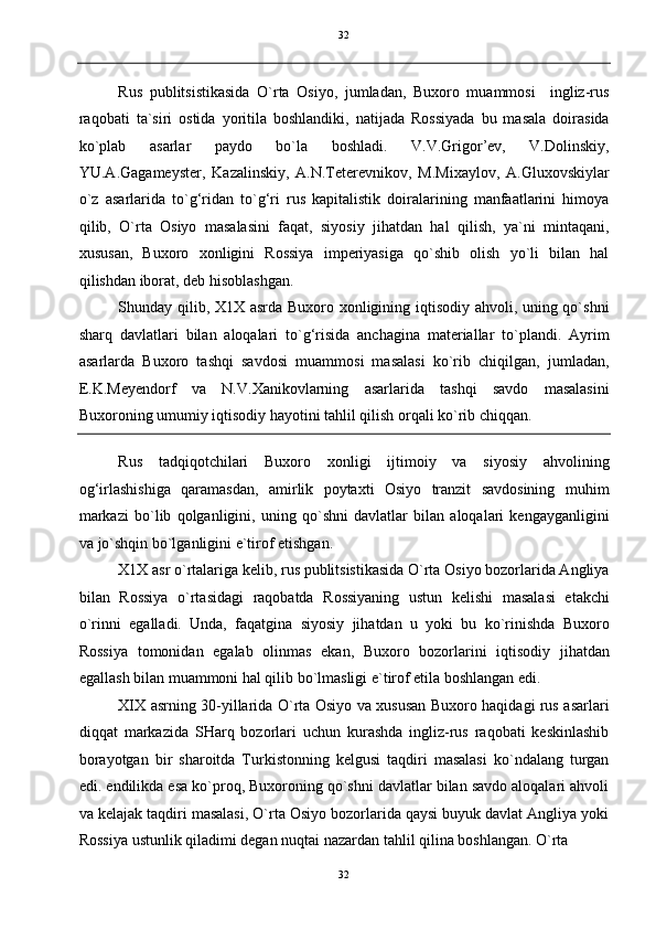   32
Rus   publitsistikasida   O`rta   Osiyo,   jumladan,   Buxoro   muammosi     ingliz-rus
raqobati   ta`siri   ostida   yoritila   boshlandiki,   natijada   Rossiyada   bu   masala   doirasida
ko`plab   asarlar   paydo   bo`la   boshladi.   V.V.Grigor’ev,   V.Dolinskiy,
YU.A.Gagameyster,   Kazalinskiy,   A.N.Teterevnikov,   M.Mixaylov,   A.Gluxovskiylar
o`z   asarlarida   to`g‘ridan   to`g‘ri   rus   kapitalistik   doiralarining   manfaatlarini   himoya
qilib,   O`rta   Osiyo   masalasini   faqat,   siyosiy   jihatdan   hal   qilish,   ya`ni   mintaqani,
xususan,   Buxoro   xonligini   Rossiya   imperiyasiga   qo`shib   olish   yo`li   bilan   hal
qilishdan iborat, deb hisoblashgan. 
Shunday qilib, X1X asrda Buxoro xonligining iqtisodiy ahvoli, uning qo`shni
sharq   davlatlari   bilan   aloqalari   to`g‘risida   anchagina   materiallar   to`plandi.   Ayrim
asarlarda   Buxoro   tashqi   savdosi   muammosi   masalasi   ko`rib   chiqilgan,   jumladan,
E.K.Meyendorf   va   N.V.Xanikovlarning   asarlarida   tashqi   savdo   masalasini
Buxoroning umumiy iqtisodiy hayotini tahlil qilish orqali ko`rib chiqqan. 
Rus   tadqiqotchilari   Buxoro   xonligi   ijtimoiy   va   siyosiy   ahvolining
og‘irlashishiga   qaramasdan,   amirlik   poytaxti   Osiyo   tranzit   savdosining   muhim
markazi   bo`lib   qolganligini,   uning   qo`shni   davlatlar   bilan   aloqalari   kengayganligini
va jo`shqin bo`lganligini e`tirof etishgan. 
X1X asr o`rtalariga kelib, rus publitsistikasida O`rta Osiyo bozorlarida Angliya
bilan   Rossiya   o`rtasidagi   raqobatda   Rossiyaning   ustun   kelishi   masalasi   etakchi
o`rinni   egalladi.   Unda,   faqatgina   siyosiy   jihatdan   u   yoki   bu   ko`rinishda   Buxoro
Rossiya   tomonidan   egalab   olinmas   ekan,   Buxoro   bozorlarini   iqtisodiy   jihatdan
egallash bilan muammoni hal qilib bo`lmasligi e`tirof etila boshlangan edi. 
XIX asrning 30-yillarida O`rta Osiyo va xususan Buxoro haqidagi rus asarlari
diqqat   markazida   SHarq   bozorlari   uchun   kurashda   ingliz-rus   raqobati   keskinlashib
borayotgan   bir   sharoitda   Turkistonning   kelgusi   taqdiri   masalasi   ko`ndalang   turgan
edi. endilikda esa ko`proq, Buxoroning qo`shni davlatlar bilan savdo aloqalari ahvoli
va kelajak taqdiri masalasi, O`rta Osiyo bozorlarida qaysi buyuk davlat Angliya yoki
Rossiya ustunlik qiladimi degan nuqtai nazardan tahlil qilina boshlangan. O`rta 
32  
  