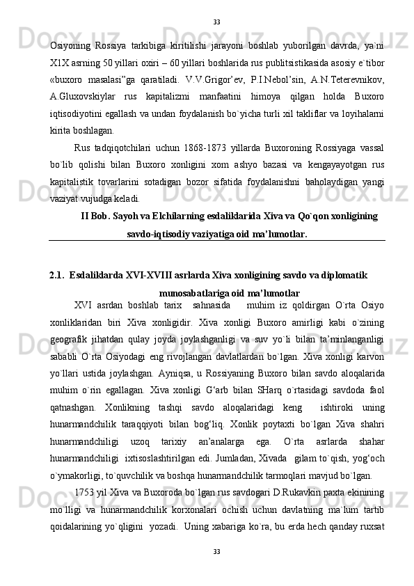   33
Osiyoning   Rossiya   tarkibiga   kiritilishi   jarayoni   boshlab   yuborilgan   davrda,   ya`ni
X1X asrning 50 yillari oxiri – 60 yillari boshlarida rus publitsistikasida asosiy e`tibor
«buxoro   masalasi”ga   qaratiladi.   V.V.Grigor’ev,   P.I.Nebol’sin,   A.N.Teterevnikov,
A.Gluxovskiylar   rus   kapitalizmi   manfaatini   himoya   qilgan   holda   Buxoro
iqtisodiyotini egallash va undan foydalanish bo`yicha turli xil takliflar va loyihalarni
kirita boshlagan. 
Rus   tadqiqotchilari   uchun   1868-1873   yillarda   Buxoroning   Rossiyaga   vassal
bo`lib   qolishi   bilan   Buxoro   xonligini   xom   ashyo   bazasi   va   kengayayotgan   rus
kapitalistik   tovarlarini   sotadigan   bozor   sifatida   foydalanishni   baholaydigan   yangi
vaziyat vujudga keladi. 
II Bob. Sayoh va Elchilarning esdaliklarida Xiva va Qo`qon xonligining 
savdo-iqtisodiy vaziyatiga oid ma’lumotlar. 
 
2.1.  Esdaliklarda XVI-XVIII asrlarda Xiva xonligining savdo va diplomatik         
munosabatlariga oid ma’lumotlar 
XVI   asrdan   boshlab   tarix     sahnasida       muhim   iz   qoldirgan   O`rta   Osiyo
xonliklaridan   biri   Xiva   xonligidir.   Xiva   xonligi   Buxoro   amirligi   kabi   o`zining
geografik   jihatdan   qulay   joyda   joylashganligi   va   suv   yo`li   bilan   ta’minlanganligi
sababli   O`rta   Osiyodagi   eng   rivojlangan   davlatlardan   bo`lgan.   Xiva   xonligi   karvon
yo`llari   ustida   joylashgan.   Ayniqsa,   u   Rossiyaning   Buxoro   bilan   savdo   aloqalarida
muhim   o`rin   egallagan.   Xiva   xonligi   G‘arb   bilan   SHarq   o`rtasidagi   savdoda   faol
qatnashgan.   Xonlikning   tashqi   savdo   aloqalaridagi   keng     ishtiroki   uning
hunarmandchilik   taraqqiyoti   bilan   bog‘liq.   Xonlik   poytaxti   bo`lgan   Xiva   shahri
hunarmandchiligi   uzoq   tarixiy   an’analarga   ega.   O`rta   asrlarda   shahar
hunarmandchiligi    ixtisoslashtirilgan   edi. Jumladan,  Xivada     gilam  to`qish,  yog‘och
o`ymakorligi, to`quvchilik va boshqa hunarmandchilik tarmoqlari mavjud bo`lgan. 
1753 yil Xiva va Buxoroda bo`lgan rus savdogari D.Rukavkin paxta ekinining
mo`lligi   va   hunarmandchilik   korxonalari   ochish   uchun   davlatning   ma`lum   tartib
qoidalarining yo`qligini   yozadi.   Uning xabariga ko`ra, bu erda hech qanday ruxsat
33  
  