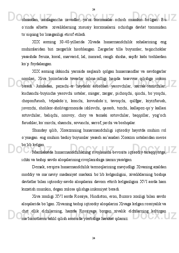 34
olmasdan,   xoxlagancha   zavodlar,   ya’ni   korxonalar   ochish   mumkin   bo`lgan.   Bu
o`rinda   albatta     xivaliklarning   xususiy   korxonalarni   ochishga   davlat   tomonidan
to`siqning bo`lmaganligi etirof etiladi. 
XIX   asrning   30-40-yillarida   Xivada   hunarmandchilik   sohalarining   eng
muhimlaridan   biri   zargarlik   hisoblangan.   Zargarlar   tilla   buyumlar,   taqinchoklar
yasashda   feruza,   koral,   marvarid,   lal,   zumrad,   rangli   shisha,   sapfir   kabi   toshlardan
ko`p foydalangan. 
XIX   asrning   ikkinchi   yarmida   saqlanib   qolgan   hunarmandlar   va   savdogarlar
nomlari,   Xiva   bozorlarida   tovarlar   xilma-xilligi   haqida   tasavvur   qilishga   imkon
beradi.   Jumladan,   pazachi-er   haydash   asboblari   yasovchilar,   xarrak-temirchilar,
kuchanchi-buyincha   yasovchi   ustalar,   misgar,   zargar,   pichoqchi,   qinchi,   bo`yoqchi,
choponfurush,   telpakdo`z,   konchi,   kovushdo`z,   tavoqchi,   qulfgar,   kiyizfurush,
juvozchi,   sholikor-sholitegirmonida   ishlovchi,   qassob,   tuzchi,   kallapoz-qo`y   kallasi
sotuvchilar,   baliqchi,   nonvoy,   choy   va   tamaki   sotuvchilar,   baqqollar,   yog‘och
furushlar, ko`mirchi, shamchi, sovunchi, sarrof, jarchi va boshqalar. 
Shunday   qilib,   Xorazmning   hunarmandchiligi   iqtisodiy   hayotda   muhim   rol
o`ynagan. eng muhim badiiy buyumlar  yasash  an’analari  Xorazm  ustalaridan meros
bo`lib kelgan.  
Mamlakatda hunarmandchilikning rivojlanishi bevosita iqtisodiy taraqqiyotga,
ichki va tashqi savdo aloqalarining rivojlanishiga zamin yaratgan. 
Demak, serqirra hunarmandchilik tarmoqlarining mavjudligi Xivaning azaldan
moddiy   va   ma`naviy   madaniyat   markazi   bo`lib   kelganligini,   xivaliklarning   boshqa
davlatlar bilan iqtisodiy-savdo aloqalarini davom ettirib kelganligini XVI asrda ham
kuzatish mumkin, degan xulosa qilishga imkoniyat beradi.  
Xiva xonligi XVI asrda Rossiya, Hindiston, eron, Buxoro xonligi bilan savdo
aloqalarida bo`lgan. Xivaning tashqi iqtisodiy aloqalarini Xivaga kelgan rossiyalik va
chet   ellik   elchilarning,   hamda   Rossiyaga   borgan   xivalik   elchilarning   keltirgan
ma`lumotlarini tahlil qilish asnosida yoritishga harakat qilamiz. 
34