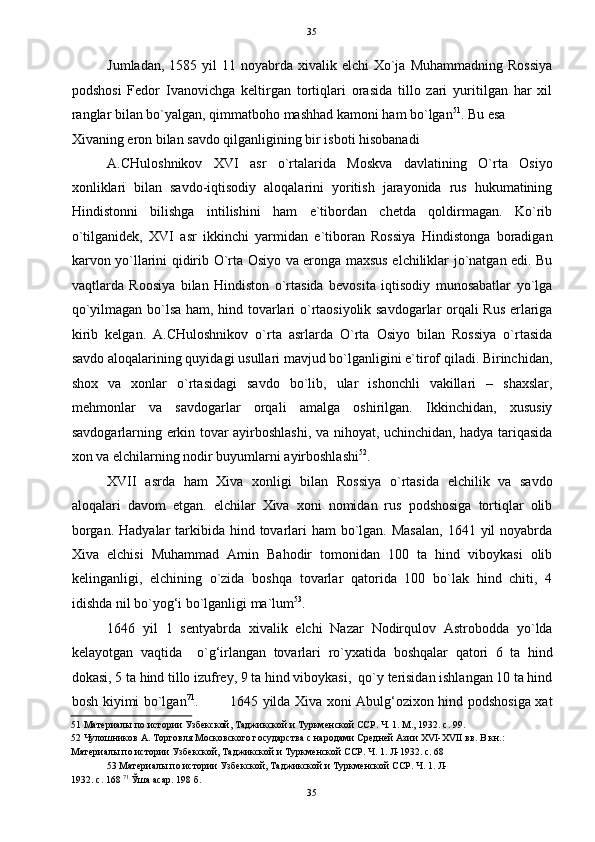   35
Jumladan,  1585 yil   11 noyabrda  xivalik elchi   Xo`ja  Muhammadning  Rossiya
podshosi   Fedor   Ivanovichga   keltirgan   tortiqlari   orasida   tillo   zari   yuritilgan   har   xil
ranglar bilan bo`yalgan, qimmatboho mashhad kamoni ham bo`lgan 51
. Bu esa 
Xivaning eron bilan savdo qilganligining bir isboti hisobanadi 
A.CHuloshnikov   XVI   asr   o`rtalarida   Moskva   davlatining   O`rta   Osiyo
xonliklari   bilan   savdo-iqtisodiy   aloqalarini   yoritish   jarayonida   rus   hukumatining
Hindistonni   bilishga   intilishini   ham   e`tibordan   chetda   qoldirmagan.   Ko`rib
o`tilganidek,   XVI   asr   ikkinchi   yarmidan   e`tiboran   Rossiya   Hindistonga   boradigan
karvon yo`llarini qidirib O`rta Osiyo va eronga maxsus elchiliklar jo`natgan edi. Bu
vaqtlarda   Roosiya   bilan   Hindiston   o`rtasida   bevosita   iqtisodiy   munosabatlar   yo`lga
qo`yilmagan bo`lsa ham, hind tovarlari o`rtaosiyolik savdogarlar orqali Rus erlariga
kirib   kelgan.   A.CHuloshnikov   o`rta   asrlarda   O`rta   Osiyo   bilan   Rossiya   o`rtasida
savdo aloqalarining quyidagi usullari mavjud bo`lganligini e`tirof qiladi. Birinchidan,
shox   va   xonlar   o`rtasidagi   savdo   bo`lib,   ular   ishonchli   vakillari   –   shaxslar,
mehmonlar   va   savdogarlar   orqali   amalga   oshirilgan.   Ikkinchidan,   xususiy
savdogarlarning erkin tovar ayirboshlashi, va nihoyat, uchinchidan, hadya tariqasida
xon va elchilarning nodir buyumlarni ayirboshlashi 52
.  
XVII   asrda   ham   Xiva   xonligi   bilan   Rossiya   o`rtasida   elchilik   va   savdo
aloqalari   davom   etgan.   elchilar   Xiva   xoni   nomidan   rus   podshosiga   tortiqlar   olib
borgan.  Hadyalar  tarkibida hind tovarlari  ham  bo`lgan. Masalan,  1641 yil  noyabrda
Xiva   elchisi   Muhammad   Amin   Bahodir   tomonidan   100   ta   hind   viboykasi   olib
kelinganligi,   elchining   o`zida   boshqa   tovarlar   qatorida   100   bo`lak   hind   chiti,   4
idishda nil bo`yog‘i bo`lganligi ma`lum 53
.   
1646   yil   1   sentyabrda   xivalik   elchi   Nazar   Nodirqulov   Astrobodda   yo`lda
kelayotgan   vaqtida     o`g‘irlangan   tovarlari   ro`yxatida   boshqalar   qatori   6   ta   hind
dokasi, 5 ta hind tillo izufrey, 9 ta hind viboykasi,  qo`y terisidan ishlangan 10 ta hind
bosh kiyimi bo`lgan 71
.             1645 yilda Xiva xoni Abulg‘ozixon hind podshosiga xat
51  Материалы по истории Узбекской, Таджикской и Туркменской ССР. Ч. 1. М., 1932. с. 99. 
52  Чулошников А. Торговля Московского государства с народами Средней Азии XVI-XVII вв. В кн.: 
Материалы по истории Узбекской, Таджикской и Туркменской ССР. Ч. 1. Л-1932. с. 68 
53  Материалы по истории Узбекской, Таджикской и Туркменской ССР. Ч. 1. Л-
1932. с. 168  71
 Ўша асар. 198 б. 
35  
  