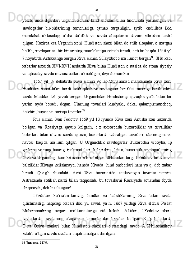   36
yozib,   unda   ilgarilari   urganch   xonlari   hind   shoxlari   bilan   tinchlikda   yashashgan   va
savdogarlar   bir-birlarining   tomonlariga   qatnab   turganligini   aytib,   endilikda   ikki
mamlakat   o`rtasidagi   o`sha   do`stlik   va   savdo   aloqalarini   davom   ettirishni   taklif
qilgan. Hozirda esa Urganch xoni   Hindiston shoxi bilan do`stlik aloqalari o`rnatgan
bo`lib, savdogarlar  bir-birlarining mamlakatiga qatnab turadi, deb bu haqda 1646 yil
7 noyabrda Astraxanga borgan Xiva elchisi SHayxbobo ma`lumot bergan 54
. SHu kabi
xabarlar  asosida  XVI-XVII  asrlarda Xiva bilan Hindiston o`rtasida do`stona siyosiy
va iqtisodiy savdo munosabatlari o`rnatilgan, deyish mumkin.  
1667   yil   19   dekabrda   Xiva   elchisi   Po`lat-Muhammad   mahkamada   Xiva   xoni
Hindiston shoxi  bilan bordi-keldi qiladi  va savdogarar har ikki tomonga borib erkin
savdo   kiladilar   deb   javob   bergan.   Urganchdan   Hindistonga   quruqlik   yo`li   bilan   bir
yarim   oyda   boradi,   degan.   Ularning   tovarlari   kindyaki,   doka,   qalampirmunchoq,
dolchin, buyoq va boshqa tovarlar  73
. 
Rus elchisi  Ivan Fedotov 1669 yil 13 iyunda Xiva xoni Anusha xon huzurida
bo`lgan   va   Rossiyaga   qaytib   kelgach,   o`z   axborotida   buxoroliklar   va   xivaliklar
birbirlari   bilan   o`zaro   savdo   qilishi,   bozorlarda   uchratgan   tovarlari,   ularning   narx-
navosi   haqida   ma`lum   qilgan.   U   Urganchlik   savdogarlar   Buxorodan   viboyka,   ip
gazlama va rang-barang   ipak matolari   keltirishini, lekin, buxorolik savdogarlarning
Xiva va Urganchga kam kelishini e`tirof etgan. SHu bilan birga I.Fedotov hindlar va
balxliklar   Xivaga   kelishmaydi   hamda   Xivada     hind   omborlari   ham   yo`q,   deb   xabar
beradi.   Qizig‘i   shundaki,   elchi   Xiva   bozorlarida   sotilayotgan   tovarlar   narxini
Astraxanda   sotilish   narxi   bilan   taqqoslab,   bu   tovarlarni   Rossiyada   sotishdan   foyda
chiqmaydi, deb hisoblagan 74
. 
I.Fedotov   ko`rsatmalaridagi   hindlar   va   balxliklarning   Xiva   bilan   savdo
qilishmasligi   haqidagi   xabari   ikki   yil   avval,   ya`ni   1667   yildagi   Xiva   elchisi   Po`lat
Muhammadning   bergan   ma`lumotlariga   zid   keladi.   Aftidan,   I.Fedotov   sharq
davlatlarda     savdoning   o`ziga   xos   tamonlaridan   bexabar   bo`lgan.   Ko`p   holatlarda
O`rta   Osiyo   xonlari   bilan   Hindiston   shoxlari   o`rtasidagi   savdo   A.CHuloshnikov
eslatib o`tgan savdo usullari orqali amalga oshirilgan..  
54  Ўша асар. 317 б. 
36  
  