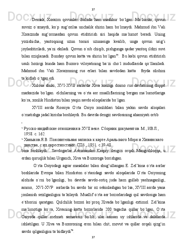   37
Demak,   Xorazm   qovunlari   Balxda   ham   mashhur   bo`lgan.   Ma`lumki,   qovun
suvsiz   o`smaydi,   ko`p   sug‘orilsa   unchalik   shirin   ham   bo`lmaydi.   Mahmud   ibn   Vali
Xorazmda   sug‘ormasdan   qovun   etishtirish   siri   haqida   ma`lumot   beradi.   Uning
yozishicha,   yantoqning   uzun   tomiri   uzunasiga   kesilib,   unga   qovun   urig‘i
joylashtiriladi, ya`ni ekiladi. Qovun o`sib chiqib, pishgunga qadar yantoq ildizi suvi
bilan oziqlanadi. Bunday qovun katta va shirin bo`lgan 75
.   Bu kabi qovun etishtirish
usuli   hozirgi   kunda   ham   Buxoro   viloyatining   ba`zi   cho`l   xududlarida   qo`llaniladi.
Mahmud   ibn   Vali   Xorazmning   rus   erlari   bilan   savdodan   katta     foyda   olishini
ta`kidlab o`tgan edi. 
Xulosa   shuki,   XVI-XVII   asrlarda   Xiva   xonligi   doimo   rus   davlatining   diqqat
markazida   bo`lgan.   elchilarning   va   o`rta   asr   mualliflarining   bergan   ma`lumotlariga
ko`ra, xonlik Hindiston bilan yaqin savdo aloqalarida bo`lgan. 
XVIII   asrda   Rossiya   O`rta   Osiyo   xonliklari   bilan   yakin   savdo   aloqalari
o`rnatishga jadal kirisha boshlaydi.  Bu davrda dengiz savdosining ahamiyati ortib 
 
73
Русско-индийские отношения в XVII веке. Сборник документов. М., ИВЛ., 
1958. с. 162. 
74
Ханыков Я.В. Пояснительная записка к карте Аральскаго Моря и Хивинскаго 
ханства, с их окрестностями. СПб., 1851. с.39-40. 
bora   boshlaydi.     Savdogarlar   Astraxandan   Kaspiy   dengizi   orqali   Mangishloqqa,   u
erdan quruqlik bilan Urganch, Xiva va Buxoroga borishgan. 
  O`rta   Osiyodagi   agrar   masalalar   bilan   shug‘ullangan   E.   Zel’kina   o`rta   asrlar
boshlarida   Evropa   bilan   Hindiston   o`rtasidagi   savdo   aloqalarida   O`rta   Osiyoning
alohida   o`rni   bo`lganligi,   bu   davrda   savdo-sotiq   juda   ham   gullab   yashnaganligi,
ammo,    XVI-XVP    asrlarda  bu  savdo   bir  oz   sekinlashgan   bo`lsa,  XVIII   asrda  yana
jonlanish sezilganligini ta`kilaydi.   Muallif o`rta asr bozorlaridagi qul savdosiga ham
e`tiborini   qaratgan.   Qulchilik   bozori   ko`proq   Xivada   bo`lganligi   extimol.   Zel’kina
ma`limotiga   ko`ra,   Xivaning   katta   bozorlarida   200   tagacha   qullar   bo`lgan,   O`rta
Osiyoda   qullar   mehnati   samarasiz   bo`lib,   ular   asosan   uy   ishlarida   va   dalalarda
ishlatilgan.   U   Xiva   va   Buxoroning   eron   bilan   chit,   movut   va   qullar   orqali   qizg‘in
savdo qilganligini ta`kidlaydi 76
.  
37  
  