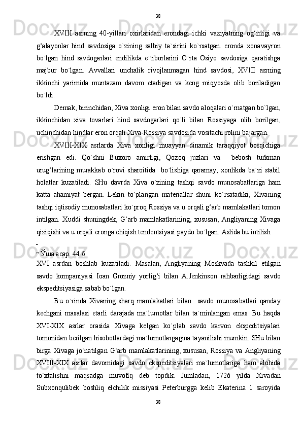 38
XVIII   asrning   40-yillari   oxirlaridan   erondagi   ichki   vaziyatning   og‘irligi   va
g‘alayonlar   hind   savdosiga   o`zining   salbiy   ta`sirini   ko`rsatgan.   eronda   xonavayron
bo`lgan   hind   savdogarlari   endilikda   e`tiborlarini   O`rta   Osiyo   savdosiga   qaratishga
majbur   bo`lgan.   Avvallari   unchalik   rivojlanmagan   hind   savdosi,   XVIII   asrning
ikkinchi   yarimida   muntazam   davom   etadigan   va   keng   miqyosda   olib   boriladigan
bo`ldi.  
Demak, birinchidan, Xiva xonligi eron bilan savdo aloqalari o`rnatgan bo`lgan,
ikkinchidan   xiva   tovarlari   hind   savdogarlari   qo`li   bilan   Rossiyaga   olib   borilgan,
uchinchidan hindlar eron orqali Xiva-Rossiya savdosida vositachi rolini bajargan. 
XVIII-XIX   asrlarda   Xiva   xonligi   muayyan   dinamik   taraqqiyot   bosqichiga
erishgan   edi.   Qo`shni   Buxoro   amirligi,   Qozoq   juzlari   va     bebosh   turkman
urug‘larining   murakkab   o`rovi   sharoitida     bo`lishiga   qaramay,   xonlikda   ba`zi   stabil
holatlar   kuzatiladi.   SHu   davrda   Xiva   o`zining   tashqi   savdo   munosabatlariga   ham
katta   ahamiyat   bergan.   Lekin   to`plangan   materiallar   shuni   ko`rsatadiki,   Xivaning
tashqi iqtisodiy munosabatlari ko`proq Rossiya va u orqali g‘arb mamlakatlari tomon
intilgan.   Xuddi   shuningdek,   G‘arb   mamlakatlarining,   xususan,   Angliyaning   Xivaga
qiziqishi va u orqali eronga chiqish tendentsiyasi paydo bo`lgan.  Aslida bu intilish 
 
75
Ўша асар. 44 б. 
XVI   asrdan   boshlab   kuzatiladi.   Masalan,   Angliyaning   Moskvada   tashkil   etilgan
savdo   kompaniyasi   Ioan   Grozniy   yorlig‘i   bilan   A.Jenkinson   rahbarligidagi   savdo
ekspeditsiyasiga sabab bo`lgan. 
Bu   o`rinda   Xivaning   sharq   mamlakatlari   bilan     savdo   munosabatlari   qanday
kechgani   masalasi   etarli   darajada   ma`lumotlar   bilan   ta`minlangan   emas.   Bu   haqda
XVI-XIX   asrlar   orasida   Xivaga   kelgan   ko`plab   savdo   karvon   ekspeditsiyalari
tomonidan berilgan hisobotlardagi ma`lumotlargagina tayanilishi mumkin. SHu bilan
birga   Xivaga   jo`natilgan   G‘arb   mamlakatlarining,   xususan,   Rossiya   va  Angliyaning
XVIII-XIX   asrlar   davomidagi   savdo   ekspeditsiyalari   ma`lumotlariga   ham   alohida
to`xtalishni   maqsadga   muvofiq   deb   topdik.   Jumladan,   1726   yilda   Xivadan
Subxonqulibek   boshliq   elchilik   missiyasi   Peterburgga   kelib   Ekaterina   1   saroyida
38