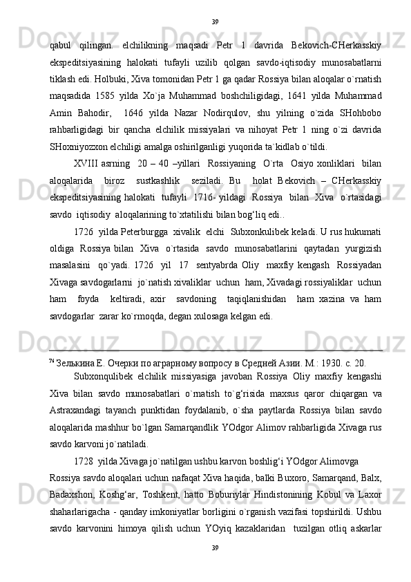   39
qabul   qilingan.   elchilikning   maqsadi   Petr   1   davrida   Bekovich-CHerkasskiy
ekspeditsiyasining   halokati   tufayli   uzilib   qolgan   savdo-iqtisodiy   munosabatlarni
tiklash edi. Holbuki, Xiva tomonidan Petr 1 ga qadar Rossiya bilan aloqalar o`rnatish
maqsadida   1585   yilda   Xo`ja   Muhammad   boshchiligidagi,   1641   yilda   Muhammad
Amin   Bahodir,     1646   yilda   Nazar   Nodirqulov,   shu   yilning   o`zida   SHohbobo
rahbarligidagi   bir   qancha   elchilik   missiyalari   va   nihoyat   Petr   1   ning   o`zi   davrida
SHoxniyozxon elchiligi amalga oshirilganligi yuqorida ta`kidlab o`tildi. 
XVIII   asrning     20   –   40   –yillari     Rossiyaning     O`rta     Osiyo   xonliklari     bilan
aloqalarida     biroz     sustkashlik     seziladi.   Bu     holat   Bekovich   –   CHerkasskiy
ekspeditsiyasining halokati   tufayli   1716- yildagi   Rossiya   bilan   Xiva   o`rtasidagi
savdo  iqtisodiy  aloqalarining to`xtatilishi bilan bog‘liq edi..  
1726  yilda Peterburgga  xivalik  elchi  Subxonkulibek keladi. U rus hukumati
oldiga   Rossiya  bilan   Xiva   o`rtasida   savdo   munosabatlarini    qaytadan   yurgizish
masalasini     qo`yadi.   1726     yil     17     sentyabrda   Oliy     maxfiy   kengash     Rossiyadan
Xivaga savdogarlarni  jo`natish xivaliklar  uchun  ham, Xivadagi rossiyaliklar  uchun
ham     foyda     keltiradi,   axir     savdoning     taqiqlanishidan     ham   xazina   va   ham
savdogarlar  zarar ko`rmoqda, degan xulosaga kelgan edi.  
                                                                                                                                          
76
 Зелькина Е. Очерки по аграрному вопросу в Средней Азии. М.: 1930. с. 20. 
Subxonqulibek   elchilik   missiyasiga   javoban   Rossiya   Oliy   maxfiy   kengashi
Xiva   bilan   savdo   munosabatlari   o`rnatish   to`g‘risida   maxsus   qaror   chiqargan   va
Astraxandagi   tayanch   punktidan   foydalanib,   o`sha   paytlarda   Rossiya   bilan   savdo
aloqalarida mashhur bo`lgan Samarqandlik YOdgor Alimov rahbarligida Xivaga rus
savdo karvoni jo`natiladi. 
1728 yilda Xivaga jo`natilgan ushbu karvon boshlig‘i YOdgor Alimovga 
Rossiya savdo aloqalari uchun nafaqat Xiva haqida, balki Buxoro, Samarqand, Balx,
Badaxshon,   Koshg‘ar,   Toshkent,   hatto   Boburiylar   Hindistonining   Kobul   va   Laxor
shaharlarigacha - qanday imkoniyatlar borligini o`rganish vazifasi topshirildi. Ushbu
savdo   karvonini   himoya   qilish   uchun   YOyiq   kazaklaridan     tuzilgan   otliq   askarlar
39  
  